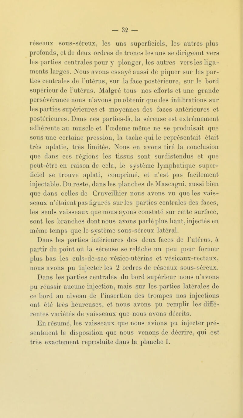 réseaux sous-séreux, les uns superficiels, les autres plus profonds, et de deux ordres de troncs les uns se dirigeant vers les parties centrales pour y plonger, les autres vers les liga- ments larges. Nous avons essayé aussi de piquer sur les par- ties centrales de l'utérus, sur la face postérieure, sur le bord supérieur de l'utérus. Malgré tous nos efforts et une grande persévérance nous n'avons pu obtenir que des infdtrations sur les parties supérieures et moyennes des faces antérieures et postérieures. Dans ces parties-là, la séreuse est extrêmement adhérente au muscle et l'œdème même ne se produisait que sous une certaine pression, la tache qui le représentait était très aplatie, très limitée. Nous en avons tiré la conclusion que dans ces régions les tissus sont surdistendus et que peut-être en raison de cela, le système lymphatique super- ficiel se trouve aplati, comprimé, et n'est pas facilement injectable. Du reste, dans les planches de Mascagni, aussi bien que dans celles de Gruveilhier nous avons vu que les vais- seaux n'étaient pas figurés sur les parties centrales des faces, les seuls vaisseaux que nous ayons constaté sur cette surface, sont les branches dont nous avons parlé plus haut, injectés en môme temps que le système sous-séreux latéral. Dans les parties inférieures des deux faces de l'utérus, à partir du point où la séreuse se relâche un peu pour former plus bas les culs-de-sac vésico-utérins et vésicaux-rcctaux, nous avons pu injecter les 2 ordres de réseaux sous-séreux. Dans les parties centrales du bord supérieur nous n'avons pu réussir aucune injection, mais sur les parties latérales de ce bord au niveau de l'insertion des trompes nos injections ont été très heureuses, et nous avons pu remplir les diffé- rentes variétés de vaisseaux que nous avons décrits. En résumé, les vaisseaux que nous avions pu injecter pré- sentaient la disposition que nous venons de décrire, qui est très exactement reproduite dans la planche I.