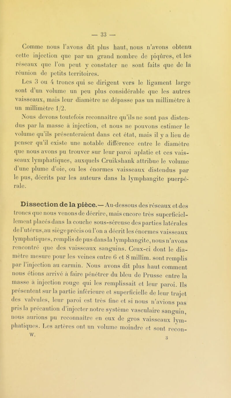 Gomme nous l'avons dit plus haut, nous n'avons obtenu cette injection que par un grand nombre de piqûres, et les réseaux que l'on peut y constater ne sont faits que de la réunion de petits territoires. Les 3 ou 4 troncs qui se dirigent vers le ligament large sont d'un volume un peu plus considérable que les autres vaisseaux, mais leur diamètre ne dépasse pas un millimètre à un millimètre 1/2. Nous devons toutefois reconnaître qu'ils ne sont pas disten- dus par la masse à injection, et nous ne pouvons estimer le volume qu'ils présenteraient dans cet état, mais il y a lieu de penser qu'il existe une notable différence entre le diamètre que nous avons pu trouver sur leur paroi aplatie et ces vais- seaux lymphatiques, auxquels Cruikshank attribue le volume d'une plume d'oie, ou les énormes vaisseaux distendus par le pus, décrits par les auteurs dans la lymphangite puerpé- rale. Dissection de la pièce.—Au-dessous des réseaux et des troncs que nous venons de décrire, mais encore très superficiel- lement placés dans la couche sous-séreuse des parties latérales de l'utérus, au siège précis où l'on a décrit les énormes vaisseaux lymphatiques, remplis de pus dans la lymphangite, nous n'avons rencontré que des vaisseaux sanguins. Ceux-ci dont le dia- mètre mesure pour les veines entre 6 et 8 millim. sont remplis par l'injection au carmin. Nous avons dit plus haut comment nous étions arrivé à faire pénétrer du bleu de Prusse entre la masse à injection rouge qui les remplissait et leur paroi. Ils présentent sur la partie inférieure et superficielle de leur trajet des valvules, leur paroi est très fine et si nous n'avions pas pris la précaution d'injecter notre système vasculaire sanguin, nous aurions pu reconnaître en eux de gros vaisseaux lym- phatiques. Les artères ont un volume moindre et sont recon- W.