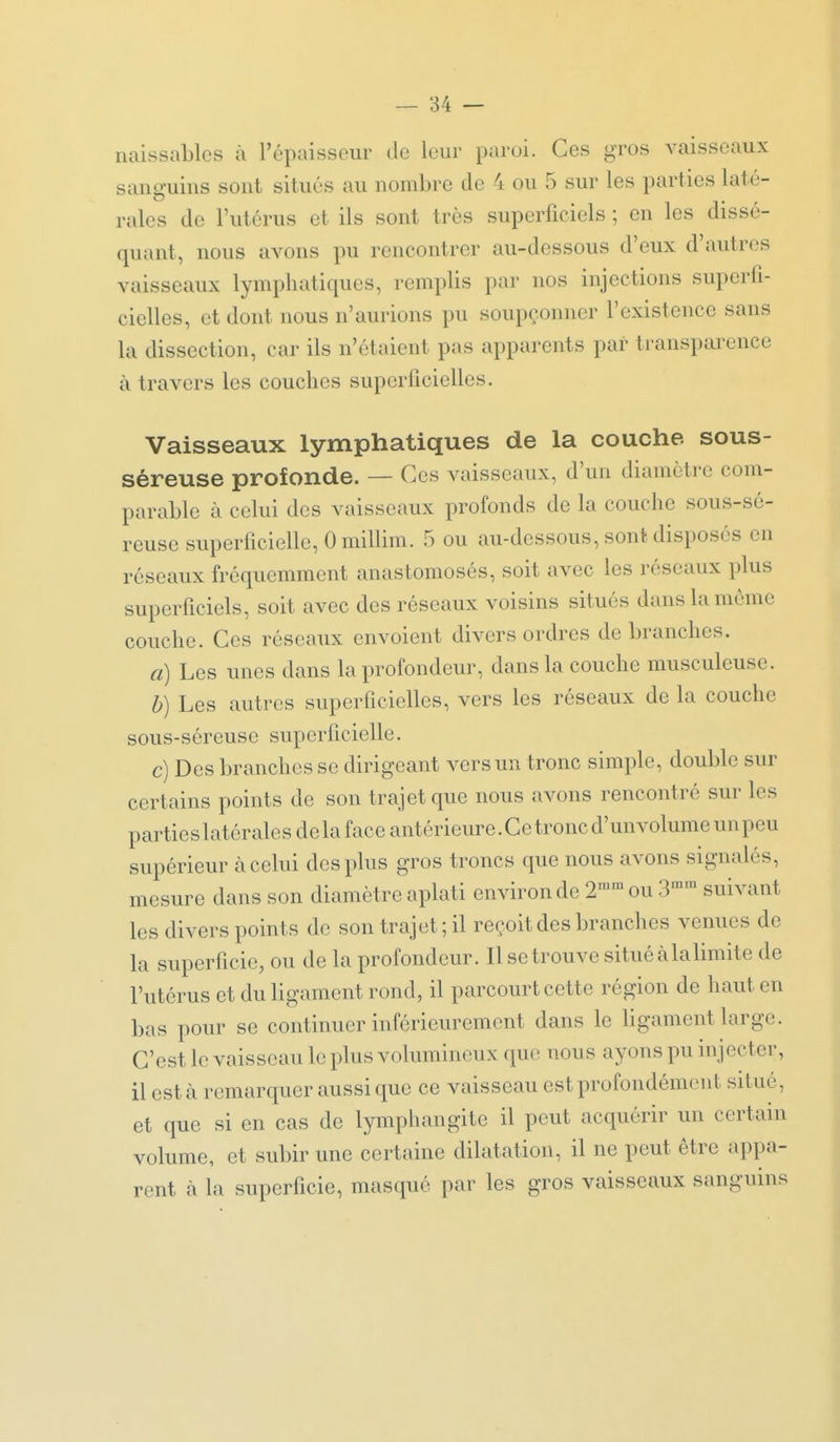 naissables à l'épaisseur de leur paroi. Ces gros vaisseaux sanguins sont situés au nombre de 4 ou 5 sur les parties laté- rales de l'utérus et ils sont très superficiels ; en les dissé- quant, nous avons pu rencontrer au-dessous d'eux d'autres vaisseaux lymphatiques, remplis par nos injections superfi- cielles, et dont nous n'aurions pu soupçonner l'existence sans la dissection, car ils n'étaient pas apparents par transpai^ence à travers les couches superficielles. Vaisseaux lymphatiques de la couche sous- séreuse profonde. — Ces vaisseaux, d'un diamètre com- parable à celui des vaisseaux profonds de la couche sous-sé- reuse superficielle, 0 millim. .5 ou au-dessous, sont disposés en réseaux fréquemment anastomosés, soit avec les réseaux plus superficiels, soit avec des réseaux voisins situés dans la môme couche. Ces réseaux envoient divers ordres débranches. a) Les unes dans la profondeur, dans la couche musculeuse. b) Les autres superficielles, vers les réseaux de la couche sous-séreuse superficielle. c) Des branches se dirigeant vers un tronc simple, double sur certains points de son trajet que nous avons rencontré sur les partieslatéralesdelaface antérieure.Cetroncd'unvolumeunpeu supérieur à celui des plus gros troncs que nous avons signalés, mesure dans son diamètre aplati environ de 2™'° ou 3^^ suivant les divers points de son trajet; il reçoit des branches venues de la superficie, ou de la profondeur. Il se trouve situé àlalimite de l'utérus et du ligament rond, il parcourt cette région de haut en bas pour se continuer inférieuremont dans le bgament large. C'est le vaisseau le plus volumineux que nous ayons pu injecter, il esta remarquer aussi que ce vaisseau est profondément situé, et que si en cas de lymphangite il peut acquérir un certain volume, et subir une certaine dilatation, il ne peut être appa- rent à la superficie, masqué par les gros vaisseaux sanguins