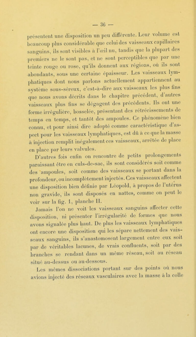 présentent une disposition un peu différente. Leur volume est beaucoup plus considérable que celui des vaisseaux capillaires sanguins, ils sont visibles à l'œil nu, tandis que la plupart des premiers ne le sont pas, et ne sont perceptibles que par une teinte rouge ou rose, qu'ils donnent aux régions, où ils sont abondants, sous une certaine épaisseur. Les vaisseaux lym- phatiques dont nous parlons actuellement appartiennent au système sous-séreux, c'est-à-dire aux vaisseaux les plus fins que nous avons décrits dans le chapitre précédent, d'autres vaisseaux plus fms se dégagent des précédents. Ils ont une forme irréguUère, bosselée, présentant des rétrécissements de temps en temps, et tantôt des ampoules. Ce phénomène bien connu, et pour ainsi dire adopté comme caractéristique d'as- pect pour les vaisseaux lymphatiques, est dù à ce que la masse à injection remplit inégalement ces vaisseaux, arrêtée de place en place par leurs valvules. D'autres fois enfin on rencontre de petits prolongements paraissant être en culs-de-sac, ils sont considérés soit comme des ampoules, soit comme des vaisseaux se portant dans la profondeur, ou incomplètement injectés. Ces vaisseaux affectent une disposition bien définie par Lôopold, à propos de l'utérus non gravide, ils sont disposés en nattes, comme on peut le voir sur la fig. 1, planche IL Jamais l'on ne voit les vaisseaux sanguins affecter cette disposition, ni présenter l'irrégularité de formes que nous avons signalée plus haut. De plus les vaisseaux lymphatiques ont encore une disposition qui les sépare nettement des vais- seaux sanguins, ils s'anastomosent largement entre eux soit par de véritables lacunes, de vrais confluents, soit par des branches se rendant dans un même réseau, soit au réseau situé au-dessus ou au-dessous. Les mêmes dissociations portant sur des points où nous avions injecté des réseaux vasculaires avec la masse à la colle
