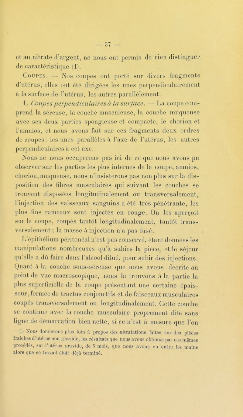 ot au nitrate d'argent, ne nous ont permis de rien distinguer de caractéristique (1). Coupes. — Nos coupes ont porté sur divers fragments d'utérus, elles ont été dirigées les unes perpendiculairement à la surface de l'utérus, les autres parallèlement. 1. Coupes perpendiculaires à la surface. — La coupe com- prend la séreuse, la couche musculeuse, la couche muqueuse avec SCS deux parties spongieuse et compacte, le chorion et l'amnios, et nous avons fait sur ces fragments deux ordres de coupes : les unes parallèles à l'axe de l'utérus, les autres perpendiculaires à cet axe. Nous ne nous occuperons pas ici de ce que nous avons pu observer sur les parties les plus internes de la coupe, amnios, chorion, muqueuse, nous n'insisterons pas non plus sur la dis- position des fibres musculaires qui suivant les couches se trouvent disposées longitudinalement ou transversalement, l'injection des vaisseaux sanguins a été très pénétrante, les plus fins rameaux sont injectés en rouge. On les aperçoit sur la coupe, coupés tantôt longitudinalement, tantôt trans- versalement ; la masse à injection n'a pas fusé. L'épitliélium péritonéal n'est pas conservé, étant données les manipulations nombreuses qu'cà subies la pièce, et le séjour qu'elle a dû faire dans l'alcool dilué, pour subir des injections. Quant à la couche sous-séreuse que nous avons décrite au point de vue macroscopique, nous la trouvons à la partie la plus superficielle de la coupe présentant une certaine épais- seur, formée de tractus conjonctifs et de faisceaux musculaires coupés transversalement ou longitudinalement. Cette couche se continue avec la couche musculaire proprement dite sans ligne de démarcation bien nette, si ce n'est à mesure que l'on (1) Nous donnerons plus loin a propos des nitratations faites sur des pièces fraîches d'utérus non gravide, les résultats que nous avons obtenus par ces mêmes procédés, sur l'utérus gravide, de 5 mois, que nous avons eu entre les mains alors que ce travail était déjà terminé.