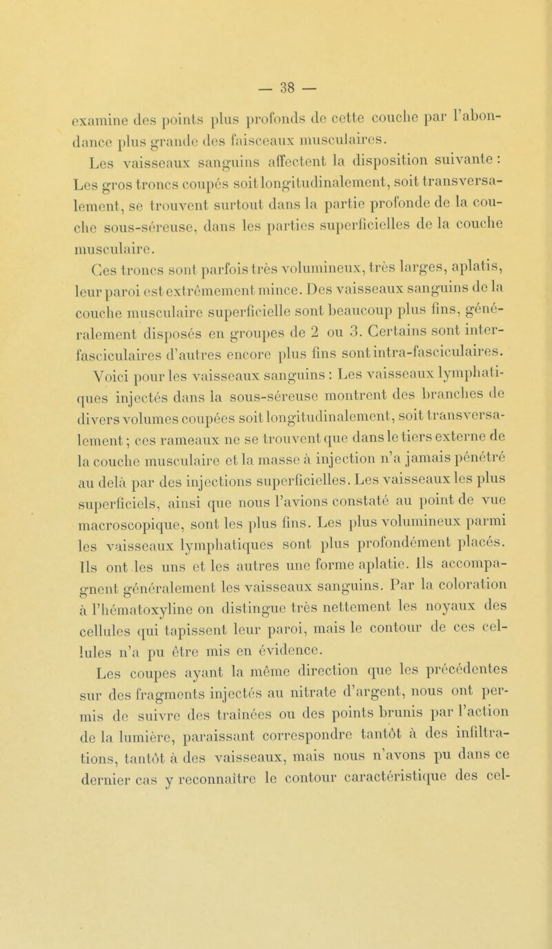 examine des points plus profonds do cette couche par l'abon- dance plus grande des faisceaux musculaires. Les vaisseaux sanguins affectent la disposition suivante : Les gros troncs coupés soitlongitudinalement, soit transversa- lement, se trouvent surtout dans la partie profonde de la cou- che sous-séreuse, dans les parties superficielles de la couche umsculairc. Ces troncs sont parfois très volumineux, très larges, aplatis, leur paroi est extrêmement mince. Des vaisseaux sanguins de la couche musculaire superficielle sont beaucoup plus fins, géné- ralement disposés en groupes de 2 ou 3. Certains sont inter- fasciculaires d'autres encore plus fins sontintra-fasciculaires. Voici pour les vaisseaux sanguins : Les vaisseaux lymphati- ques injectés dans la sous-séreuse montrent des branches de divers volumes coupées soitlongitudinalement, soit transversa- lement ; ces rameaux ne se trouvent que dans le tiers externe de la couche musculaire et la masse à injection n'a jamais pénétré au delà par des injections superficielles. Les vaisseaux les plus superficiels, ainsi que nous l'avions constaté au point de vue macroscopique, sont les plus fins. Les plus volumineux parmi les vaisseaux lymphatiques sont plus profondément placés. Ils ont les uns et les autres une forme aplatie. Ils accompa- o-ncnt 2-énéralement les vaisseaux sanguins. Par la coloration à l'hématoxyline on distingue très nettement les noyaux des cellules qui tapissent leur paroi, mais le contour de ces cel- lules n'a pu être mis en évidence. Les coupes ayant la même direction que les précédentes sur des fragments injectés au nitrate d'argent, nous ont per- mis de suivre des traînées ou des points brunis par l'action de la lumière, paraissant correspondre tantôt à des infiltra- tions, tantôt à des vaisseaux, mais nous n'avons pu dans ce dernier cas y reconnaître le contour caractéristique des cel-