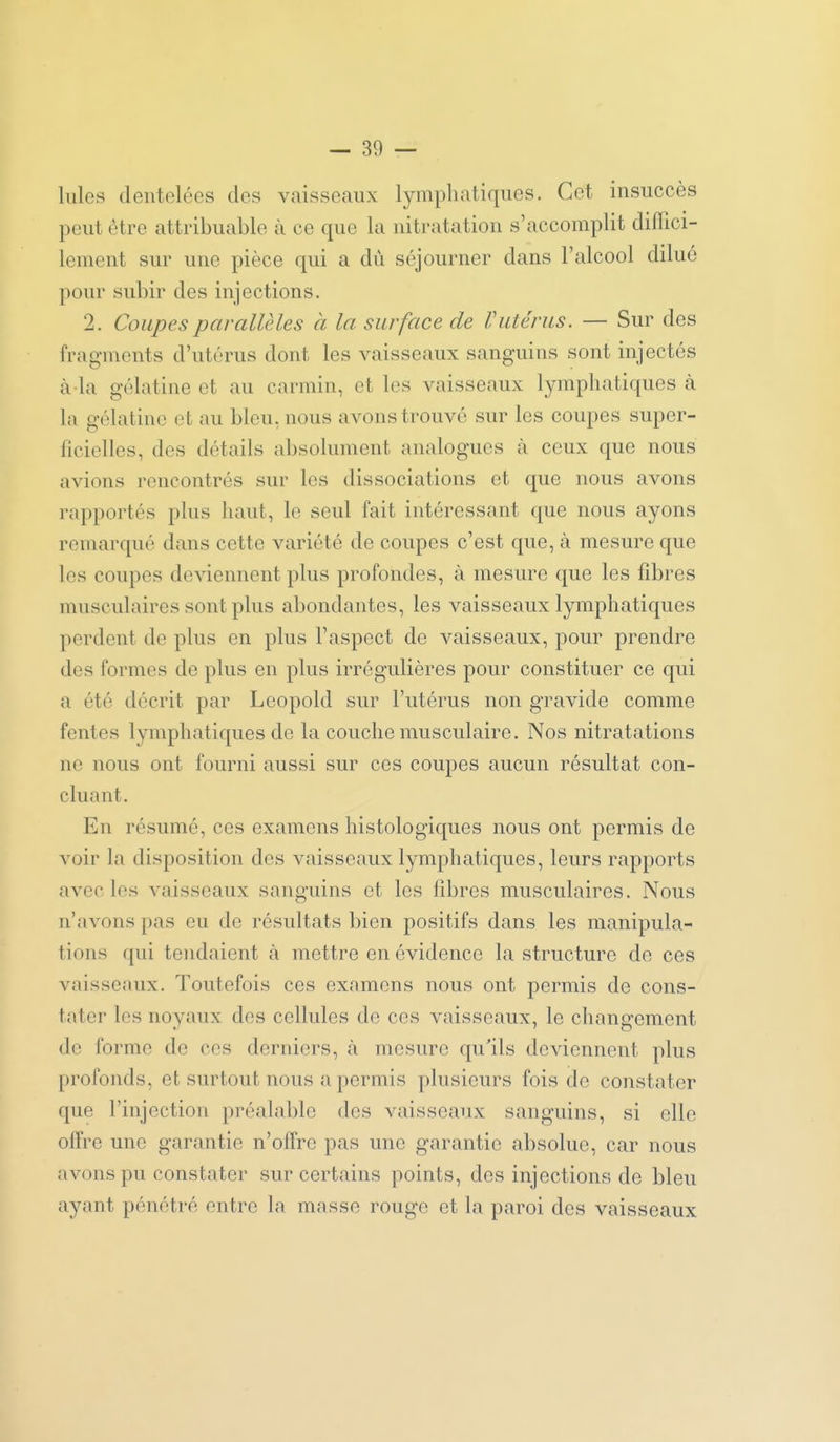 Iules dentelées des vaisseaux lymphatiques. Cet insuccès peut être attribuable à ce que la nitratation s'accomplit diffici- lement sur une pièce qui a dû séjourner dans l'alcool dilué pour subir des injections. 2. Coupes parallèles à la surface de Vutérus. — Sur des fragments d'utérus dont les vaisseaux sanguins sont injectés à-la gélatine et au carmin, et les vaisseaux lymphatiques à la gélatine et au bleu, nous avons trouvé sur les coupes super- ficielles, des détails absolument analogues à ceux que nous avions rencontrés sur les dissociations et que nous avons rapportés plus haut, le seul fait intéressant que nous ayons remarqué dans cette variété de coupes c'est que, à mesure que les coupes deviennent plus profondes, à mesure que les fibres musculaires sont plus abondantes, les vaisseaux lymphatiques perdent de plus en plus l'aspect de vaisseaux, pour prendre des formes de plus en plus irrégulières pour constituer ce qui a été décrit par Leopold sur l'utérus non gravide comme fentes lymphatiques de la couche musculaire. Nos nitratations ne nous ont fourni aussi sur ces coupes aucun résultat con- cluant. En résumé, ces examens liistologiques nous ont permis de voir la disposition des vaisseaux lymphatiques, leurs rapports avec les vaisseaux sanguins et les libres musculaires. Nous n'avons pas eu de résultats bien positifs dans les manipula- tions qui tendaient à mettre en évidence la structure de ces vaisseaux. Toutefois ces examens nous ont permis de cons- tater les noyaux des cellules de ces vaisseaux, le changement de forme de ces derniers, tà mesure qu'ils deviennent plus profonds, et surtout nous a permis plusieurs fois de constater que l'injection préalable des vaisseaux sanguins, si elle offre une garantie n'offre pas une garantie absolue, car nous avons pu constater sur certains points, des injections de bleu ayant pénétré entre la masse rouge et la paroi des vaisseaux