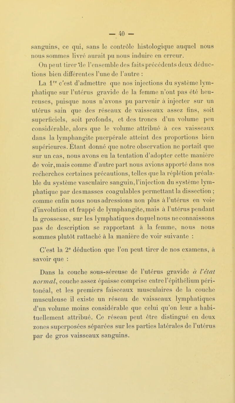 sanguins, ce qui, sans le contrôle liistologique auquel nous nous sommes livré aurait pu nous induire en erreur. On peut tirer de l'ensemble des faits précédents deux déduc- tions bien différentes l'une de l'autre : La c'est d'admettre que nos injections du système lym- pliatique sur l'utérus gravide de la femme n'ont pas été heu- reuses, puisque nous n'avons pu parvenir à injecter sur un utérus sain que des réseaux de vaisseaux assez fins, soit superficiels, soit profonds, et des troncs d'un volume peu considérable, alors que le volume attribué à ces vaisseaux dans la lymphangite puerpérale atteint des proportions bien supérieures. Étant donné que notre observation ne portait que sur un cas, nous avons eu la tentation d'adopter cette manière de voir, mais comme d'autre part nous avions apporté dans nos recherches certaines précautions, telles que la réplétion préala- ble du système vasculaire sanguin,l'injection du système lym- phatique par des masses coagulables permettant la dissection ; comme enfin nous nous adressions non plus à l'utérus en voie d'involution et frappé de lymphangite, mais à l'utérus pendant la grossesse, sur les lymphatiques duquel nous ne connaissons pas de description se rapportant à la femme, nous nous sommes plutôt rattaché à la manière de voir suivante : C'est la 2® déduction que l'on peut tirer de nos examens, à savoir que : Dans la couche sous-séreuse de l'utérus gravide à l'état normal^ couche assez épaisse comprise entre Fépithélium péri- tonéal, et les premiers faisceaux musculaires de la couche musculeuse il existe un réseau de vaisseaux lymphatiques d'un volume moins considérable que celui qu'on leur a habi- tuellement attribué. Ce réseau peut être distingué en deux zones superposées séparées sur les parties latérales de l'utérus par de gros vaisseaux sanguins.