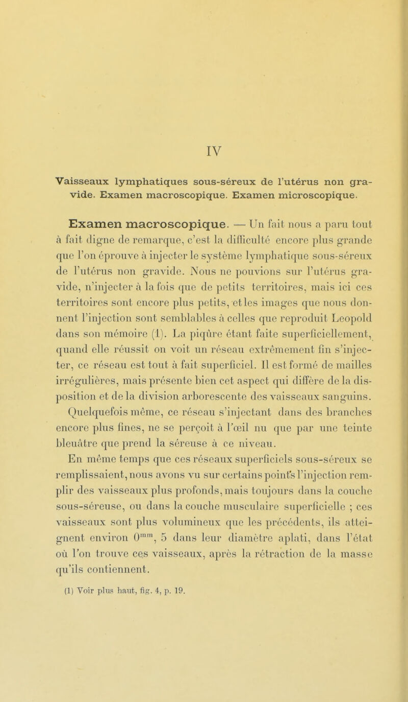 IV Vaisseaux lymphatiques sous-séreux de l'utérus non gra- vide. Examen macroscopique. Examen microscopique. Examen macroscopique. — Un fait nous a paru tout à fait (ligne de remarque, c'est la difficulté encore plus grande que l'on éprouve à injecter le système lymphatique sous-séreux de l'utérus non gravide. Nous ne pouvions sur l'utérus gra- vide, n'injecter à la fois que de petits territoires, mais ici ces territoires sont encore plus petits, et les images que nous don- nent l'injection sont semblables à celles que reproduit Leopold dans son mémoire (1). La piqûre étant faite superficiellement, quand elle réussit on voit un réseau extrêmement fin s'injec- ter, ce réseau est tout à fait superficiel. Il est formé de mailles irrégulières, mais présente bien cet aspect qui diffère de la dis- position et de la division arborescente des vaisseaux sanguins. Quelquefois môme, ce réseau s'injectant dans des branches encore plus fines, ne se perçoit à l'œil nu que par une teinte bleuâtre que prend la séreuse à ce niveau. En même temps que ces réseaux superficiels sous-séreux se remplissaient, nous avons vu sur certains point's l'injection rem- plir des vaisseaux plus profonds, mais toujours dans la couche sous-séreuse, ou dans la couche musculaire superficielle ; ces vaisseaux sont plus volumineux que les précédents, ils attei- gnent environ 0'', 5 dans leur diamètre aplati, dans l'état où l'on trouve ces vaisseaux, après la rétraction de la masse qu'ils contiennent. (1) Voir plus haut, fig. 4, p. 19.