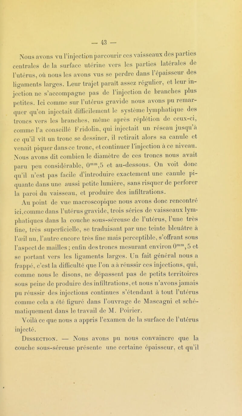 Nous avons vu l'injection parcourir ces vaisseaux dos parties centrales de la surface utérine vers les parties latérales de l'utérus, où nous les avons vus se perdre dans l'épaisseur des ligaments larges. Leur trajet paraît assez régulier, et leur in- jection ne s'accompagne pas de l'injection de branches plus petites. Ici comme sur l'utérus gravide nous avons pu remar- quer qu'on injectait difficilement le système lymphatique des troncs vers les branches, môme après réplétion de ceux-ci, comme l'a conseillé FridoHn, qui injectait un réseau jusqu'cà ce qu'il vît un tronc se dessiner, il retirait alors sa canule et venait piquer dans ce tronc, et continuer l'injection à ce niveau. Nous avons dit combien le diamètre de ces troncs nous avait paru peu considérable, 0'™,5 et au-dessous. On voit donc qu'il n'est pas facile d'introduire exactement une canule pi- quante dans une aussi petite lumière, sans risquer de perforer la paroi du vaisseau, et produire des infiltrations. Au point de vue macroscopique nous avons donc rencontré ici,comme dans l'utérus gravide, trois séries de vaisseaux lym- phatiques dans la couche sous-séreuse de l'utérus, l'une très fine, très superficielle, se traduisant par une teinte bleuâtre à l'œil nu, l'autre encore très fine mais perceptible, s'offrant sous l'aspect de mailles ; enfin des troncs mesurant environ 0'', 5 et se portant vers les ligaments larges. Un fait général nous a frappé, c'est la difficulté que l'on a à réussir ces injections, qui, comme nous le disons, ne dépassent pas de petits territoires sous peine de produire des infiltrations, et nous n'avons jamais pu réussir des injections continues s'étendant à tout l'utérus comme cela a été figuré dans l'ouvrage de Mascagni et sché- mati(iuement dans le travail de M. Poirier. Voilà ce que nous a appris l'examen de la surface de l'utérus injecté. Dissection. — Nous avons pu nous convaincre que la couche sous-séreuse présente une certaine épaisseur, et qu'il