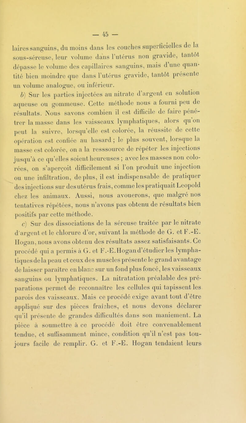 laires sanguins, du moins dans les couches superficielles de la sous-séroiise, leur volume dans l'utérus non gravide, tantôt dépasse le volume des capillaires sanguins, mais d'une quan- tité bien moindre que dans l'utérus gravide, tantôt présente un volume analogue, ou inférieur. b) Sur les parties injectées au nitrate d'argent en solution aqueuse ou gommeuse. Cette méthode nous a fourni peu de résultats. Nous savons combien il est difficile de faire péné- trer la masse dans les vaisseaux lymphatiques, alors qu'on peut la suivre, lorsqu'elle est colorée, la réussite de cette opération est confiée au liasard ; le plus souvent, lorsque la masse est colorée, on a la resssource de répéter les injections jusqu'à ce qu'elles soient heureuses ; avec les masses non colo- rées, on s'aperçoit difficilement si l'on produit une injection ou une infiltration, déplus, il est indispensable de pratiquer des injections sur des utérus frais, comme les pratiquait Leopold chez les animaux. Aussi, nous avouerons, que malgré nos tentatives répétées, nous n'avons pas obtenu de résultats bien positifs par cette méthode. c) Sur des dissociations de la séreuse traitée par le nitrate d'argent et le chlorure d'or, suivant la méthode de G. et F.-E, Hogan, nous avons obtenu des résultats assez satisfaisants. Ce procédé qui a permis à G. et F.-E. Hogan d'étudier les lympha- ti(iues de la peau et ceux des muscles présente le grand avantage de laisser paraître en blanc sur un fond plus foncé, les vaisseaux sanguins ou lymphatiques. La nitratation préalable des pré- parations permet de reconnaître les cellules qui tapissent les parois des vaisseaux. Mais ce procédé exige avant tout d'être appliqué sur des pièces fraîches, et nous devons déclarer ([u'il présente de grandes difficultés dans son maniement. La pièce à soumettre à ce procédé doit être convenablement tendue, et suffisamment mince, condition qu'il n'est pas tou- jours facile de rempUr. G. et F.-E. Hogan tendaient leurs