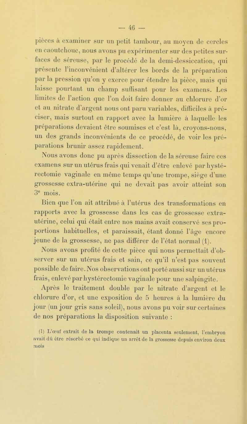 pièces à examiner sur un petit tambour, au moyen de cercles en caoutchouc, nous avons pu expérimenter sur des petites sur- faces de séreuse, par le procédé de la demi-dessiccation, qui présente l'inconvénient d'altérer les bords de la préparation par la pression qu'on y exerce pour étendre la pièce, mais qui laisse pourtant un champ suffisant pour les examens. Les limites de l'action que l'on doit faire donner au chlorure d'or et au nitrate d'argent nous ont paru variables, difficiles à pré- ciser, mais surtout en rapport avec la lumière à lac|uellc les préparations devaient être soumises et c'est là, croyons-nous, un des grands inconvénients de ce procédé, de voir les pré- parations brunir assez rapidement. Nous avons donc pu après dissection de la séreuse faire ces examens sur un utérus frais qui venait d'être enlevé par hysté- rectomie vaginale en même temps qu'une trompe, siège d'une grossesse extra-utérine qui ne devait pas avoir atteint son 3'' mois. Bien que l'on ait attribué à l'utérus des transformations en rapports avec la grossesse dans les cas de grossesse extra- utérine, celui qui était entre nos mains avait conservé ses pro- portions habituelles, et paraissait, étant donné l'âge encore jeune de la grossesse, ne pas différer de l'état normal (1). Nous avons profité de cette pièce qui nous permettait d'ob- server sur un utérus frais et sain, ce qu'il n'est pas souvent possible de faire. Nos observations ont porté aussi sur un utérus frais, enlevé par hystérectomie vaginale pour une salpingite. Après le traitement double par le nitrate d'argent et le chlorure d'or, et une exposition de 5 heures à la lumière du jour (un jour gris sans soleil), nous avons pu voir sur certaines de nos préparations la disposition suivante : (1) L'œuf extrait de la trompe contenait un placenta seulement, l'embryon avait dû être résorbé ce qui indique un arrêt de la grossesse depuis environ deux mois