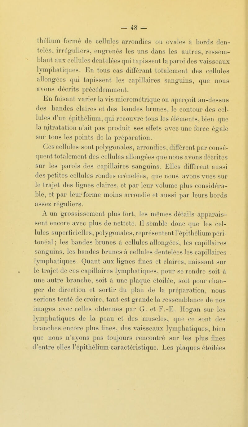 thélium formé de cellules arrondies ou ovales à bords den- telés, irréguliers, engrenés les uns dans les autres, ressem- blant aux cellules dentelées qui tapissent la paroi des vaisseaux lymphatiques. En tous cas différant totalement des cellules allongées qui tapissent les capillaires sanguins, que nous avons décrits précédemment. En faisant varier la vis micrométrique on aperçoit au-dessus des bandes claires et des bandes brunes, le contour des cel- lules d'un épithélium, qui recouvre tous les éléments, bien que la ixitratation n'ait pas produit ses effets avec une force égale sur tous les points de la préparation. Ces cellules sont polygonales, arrondies, diffèrent par consé- quent totalement des cellules allongées que nous avons décrites sur les parois des capillaires sanguins. Elles diffèrent aussi des petites cellules rondes crénelées, que nous avons vues sur le trajet des lignes claires, et par leur volume plus considéra- ble, et par leur forme moins arrondie et aussi par leurs bords assez réguliers. A un grossissement plus fort, les mêmes détails apparais- sent encore avec plus de netteté. Il semble donc que les cel- lules superficielles, polygonales, représentent l'épithélium péri- tonéal ; les bandes brunes à cellules allongées, les capillaires sanguins, les bandes brunes à cellules dentelées les capillaires lymphatiques. Quant aux lignes fines et claires, naissant sur le trajet de ces capillaires lymphatiques, pour se rendre soit à une autre branche, soit à une plaque étoilée, soit pour chan- ger de direction et sortir du plan de la préparation, nous serions tenté de croire, tant est grande la ressemblance de nos images avec celles obtenues par G. et F.-E. Hogan sur les lymphatiques de la peau et des muscles, que ce sont des branches encore plus fines, des vaisseaux lymphatiques, bien que nous n'ayons pas toujours rencontré sur les plus fines d'entre elles l'épithélium caractéristique. Les plaques étoilées