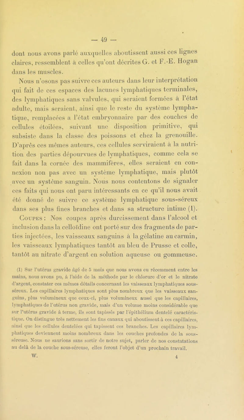 dont nous avons parlé auxquelles aboutissent aussi ces lignes claires, ressemblent à celles qu'ont décrites G. et F.-E. Hogan dans les muscles. Nous n'osons pas suivre ces auteurs dans leur interprétation qui fait de ces espaces des lacunes lymphatiques terminales, des lymphatiques sans valvules, qui seraient formées à l'état adulte, mais seraient, ainsi que le reste du système lympha- tique, remplacées a l'état embryonnaire par des couches de cellules étoilées, suivant une disposition primitive, qui subsiste dans la classe des poissons et chez la grenouille. D'après ces mêmes auteurs, ces cellules serviraient à la nutri- tion des parties dépourvues de lymphatiques, comme cela se fait dans la cornée des mammifères, elles seraient en con- nexion non pas avec un système lymphatique, mais plutôt avec un système sanguin. Nous nous contentons de signaler ces faits qui nous ont paru intéressants en ce qu'il nous avait été donné de suivre ce système lymphatique sous-séreux dans ses plus fines branches et dans sa structure intime (1). Coupes : Nos coupes après durcissement dans l'alcool et inclusion dans la celloïdine ont porté sur des fragments de par- ties injectées, les vaisseaux sanguins à la gélatine au carmin, les vaisseaux lymphatiques tantôt au bleu de Prusse et colle, tantôt au nitrate d'argent en solution aqueuse ou gommeuse. (1) Sur l'utérus gravide ûgé de 5 mois que nous avons eu récemment entre les mains, nous avons pu, à l'aide de la méthode par le chlorure d'or et le nitrate d'argent, constater ces mêmes détails concernant les vaisseaux lymphatiques sous- séreux. Les capillaires lymphatiques sont plus nombreux que les vaisseaux san- guins, plus volumineux que ceux-ci, plus volumineux aussi que les capillaires, lymphatiques de r utérus non gravide, mais d'un volume moins considérable que sur l'utérus gravide à terme, ils sont tapissés par l'épithélium dentelé caractéris- tique. On distingue très nettement les fins canaux qui aboutissent ù ces capillaires, ainsi que les cellules dentelées qui tapissent ces branches. Les capillaires lym- phatiques deviennent moins nombreux dans les couches profondes de la sous- séreuse. Nous ne saurions sans sortir de notre sujet, parler de nos constatations au delà de la couche sous-séreuse, elles feront l'objet d'un prochain travail. W. 4