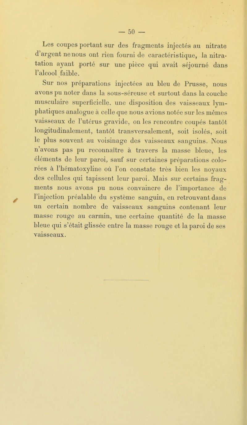 Les coupes portant sur des fragments injectés au nitrate d'argent ne nous ont rien fourni de caractéristique, la nitra- tation ayant porté sur une pièce qui avait séjourné dans l'alcool faible. Sur nos préparations injectées au bleu de Prusse, nous avons pu noter dans la sous-séreuse et surtout dans la couche musculaire superficielle, une disposition des vaisseaux lym- phatiques analogue à celle que nous avions notée sur les mêmes vaisseaux de l'utérus gravide, on les rencontre coupés tantôt longitudinalement, tantôt transversalement, soit isolés, soit le plus souvent au voisinage des vaisseaux sanguins. Nous n'avons pas pu reconnaître à travers la masse bleue, les éléments de leur paroi, sauf sur certaines préparations colo- rées à l'hématoxyline où l'on constate très bien les noyaux des cellules qui tapissent leur paroi. Mais sur certains frag- ments nous avons pu nous convaincre de l'importance de l'injection préalable du système sanguin, en retrouvant dans un certain nombre de vaisseaux sanguins contenant leur masse rouge au carmin, une certaine quantité de la masse bleue qui s'était glissée entre la masse rouge et la paroi de ses vaisseaux.