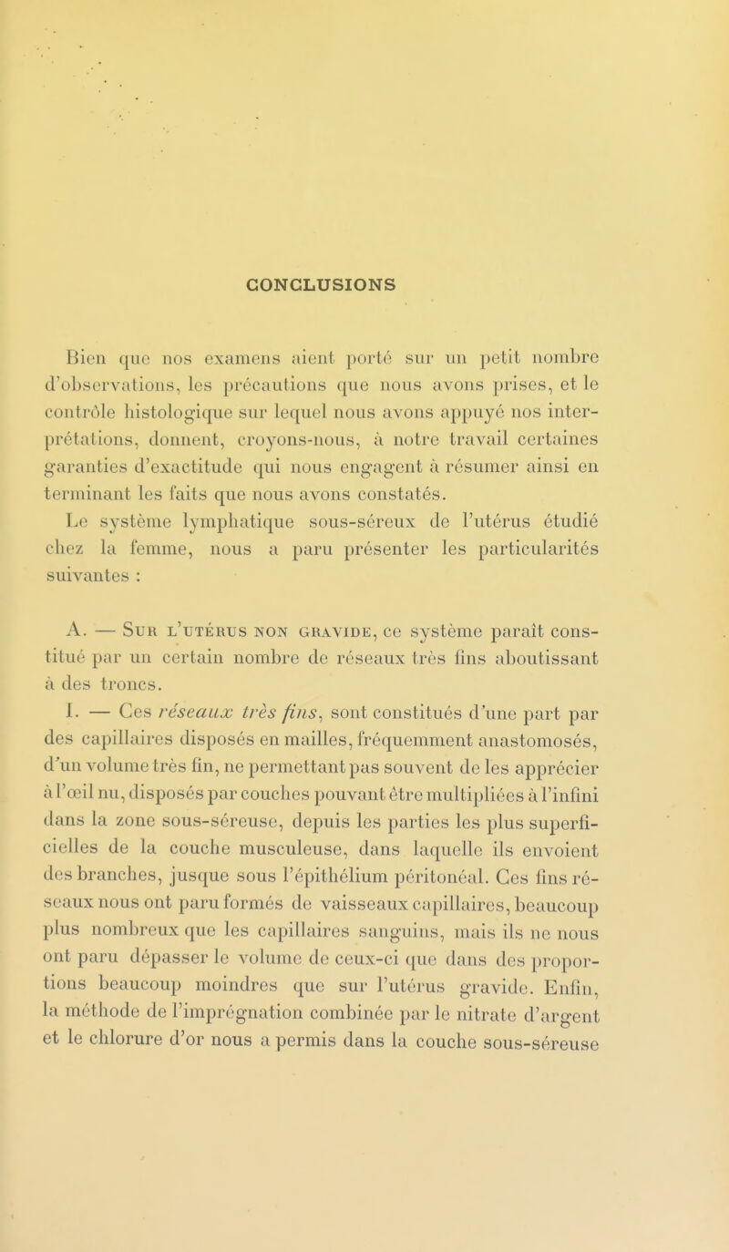 CONCLUSIONS Bien que nos examens aient porté sur un petit nombre d'observations, les précautions que nous avons prises, et le contrôle histologique sur lequel nous avons appuyé nos inter- prétations, donnent, croyons-nous, à notre travail certaines garanties d'exactitude qui nous engagent à résumer ainsi en terminant les faits que nous avons constatés. Le système lymphatique sous-séreux de l'utérus étudié chez la femme, nous a paru présenter les particularités suivantes : A. — Sur l'utérus non gravide, ce système paraît cons- titué par un certain nombre de réseaux très fins aboutissant à des troncs. I. — Ces réseaux très fins^ sont constitués d'une part par des capillaires disposés en mailles, fréquemment anastomosés, d'un volume très fin, ne permettant pas souvent de les apprécier à l'œil nu, disposés par couches pouvant être multipliées à l'infmi dans la zone sous-séreuse, depuis les parties les plus superfi- cielles de la couche musculeuse, dans laquelle ils envoient des branches, jusque sous l'épithélium péritonéal. Ces fins ré- seaux nous ont paru formés de vaisseaux capillaires, beaucoup plus nombreux que les capillaires sanguins, mais ils ne nous ont paru dépasser le volume de ceux-ci que dans des propor- tions beaucoup moindres que sur l'utérus gravide. Enfin, la méthode de l'imprégnation combinée par le nitrate d'argent et le chlorure d'or nous a permis dans la couche sous-séreuse