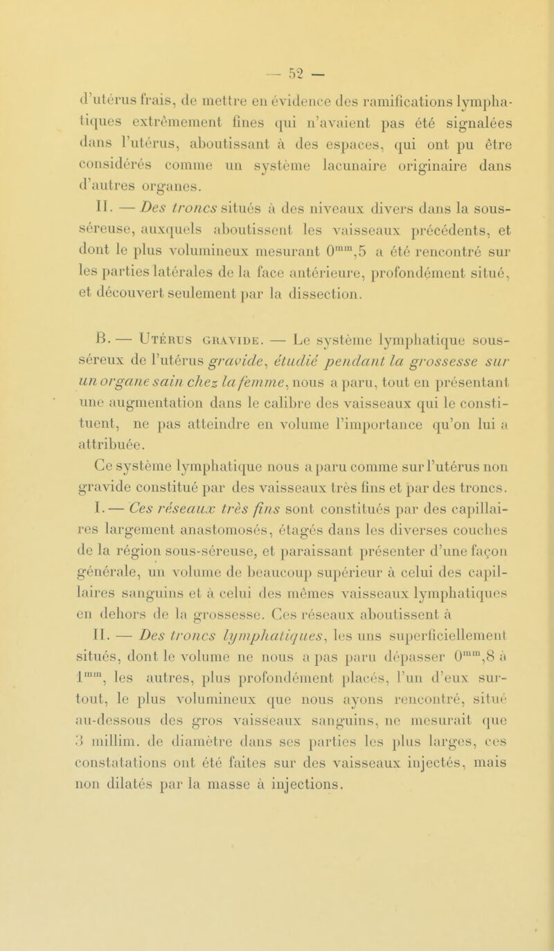 d'utérus frais, de mettre en évidence des ramifications lympha- ti([ues extrêmement fines qui n'avaient pas été signalées dans l'utérus, aboutissant à des espaces, qui ont pu être considérés comme un système lacunaire originaire dans d'autres organes. II- — Des troncs siiViQs à des niveaux divers dans la sous- séreuse, auxquels aboutissent les vaisseaux précédents, et dont le plus volumineux mesurant 0'',5 a été rencontré sur les parties latérales de la face antérieure, profondément situé, et découvert seulement par la dissection. B. — Utérus gravide. — Le système lymphatique sous- séreux de l'utérus gravide^ étudié pendant la grossesse sur un organe sain chez lafemme^ nous a paru, tout en présentant une augmentation dans le calibre des vaisseaux qui le consti- tuent, ne pas atteindre en volume l'importance qu'on lui a attribuée. Ce système lymphatique nous a paru comme sur l'utérus non gravide constitué par des vaisseaux très fins et par des troncs. I. — Ces réseaux très fins sont constitués par des capillai- res largement anastomosés, étagés dans les diverses couches de la région sous-séreuse, et paraissant présenter d'une façon générale, un volume de beaucoup supérieur à celui des ca])il- laires sanguins et à celui des mômes vaisseaux lymphatiques en dehors de la grossesse. Ces réseaux aboutissent à II. — Des troncs lymphatiques^ les uns superficiellement situés, dont le volume ne nous a pas paru dépasser 0^™,8 à 1'', les autres, plus profondément placés, l'un d'eux sur- tout, le plus volumineux que nous ayons rencontré, situé au-dessous des gros vaisseaux sanguins, ne mesurait (jue 3 millim. de diamètre dans ses parties les plus larges, ces constatations ont été faites sur des vaisseaux injectés, mais non dilatés par la masse à injections.