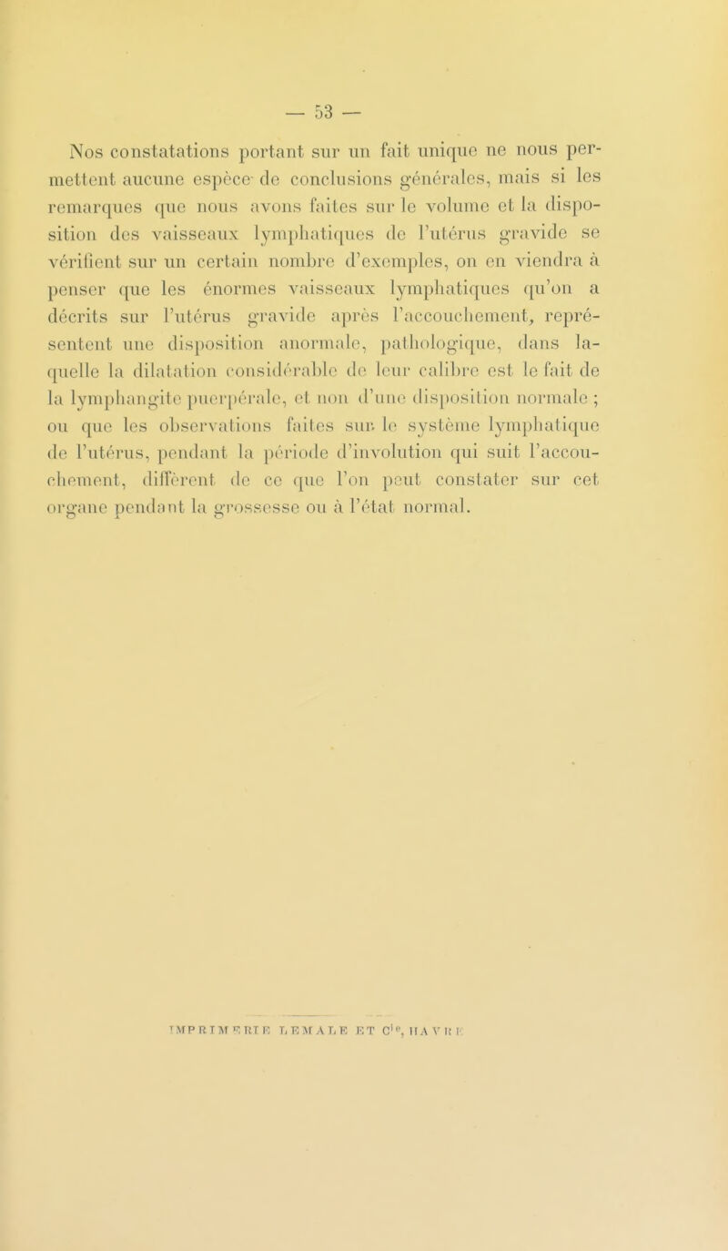 Nos constatations portant sur un fait unique ne nous per- mettent aucune espèce- de conclusions générales, mais si les remarques que nous avons faites sur le volume et la dispo- sition des vaisseaux lymphatiques de l'idérus gravide se vérifient sur un certain nombre d'exemples, on en viendra à penser que les énormes vaisseaux lymphatiques qu'on a décrits sur l'utérus gravide après l'accouchement^ repré- sentent une disposition anormale, pathologique, dans la- quelle la dilatation considérable de leur calibre est le fait de la lymphangite puerpérale, et non d'iiiio disposition normale ; ou que les observations faites sur. h^ système lymphatique de l'utérus, pendant la période d'involution qui suit l'accou- chement, diffèrent de ce que l'on peut constater sur cet organe pendant la grossesse ou à l'état normal. TlVrPRTAr'^UT F, LRMALE KT C•^HA\•|iI