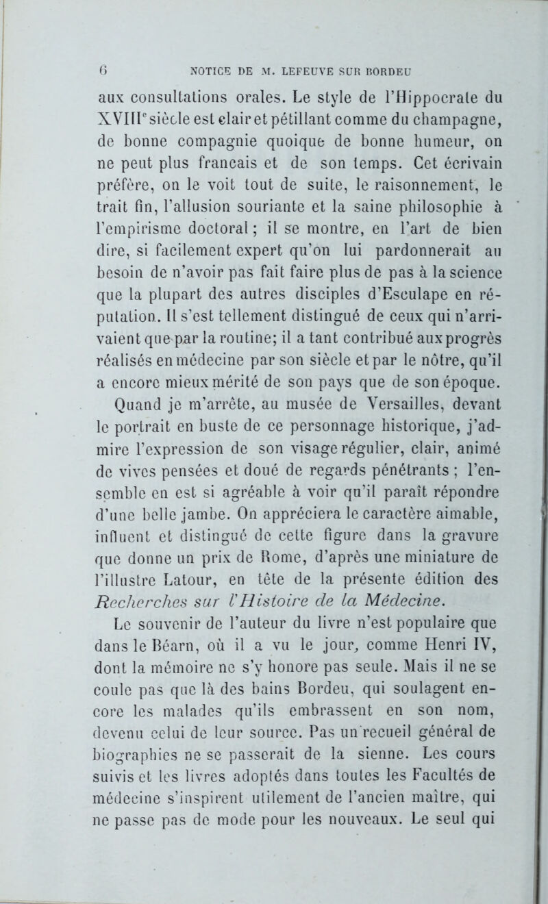 aux consultations orales. Le style de l’Hippocrale du X VHP siècle est clair et pétillant comme du champagne, de bonne compagnie quoique de bonne humeur, on ne peut plus français et de son temps. Cet écrivain préfère, on le voit tout de suite, le raisonnement, le trait fin, l’allusion souriante et la saine philosophie à l’empirisme doctoral ; il se montre, en l’art de bien dire, si facilement expert qu’on lui pardonnerait au besoin de n’avoir pas fait faire plus de pas à la science que la plupart des autres disciples d’Esculape en ré- putation. Il s’est tellement distingué de ceux qui n’arri- vaient que par la routine; il a tant contribué aux progrès réalisés en médecine par son siècle et par le nôtre, qu’il a encore mieux mérité de son pays que de son époque. Quand je m’arrête, au musée de Versailles, devant le portrait en buste de ce personnage historique, j’ad- mire l’expression de son visage régulier, clair, animé de vives pensées et doué de regards pénétrants ; l’en- semble en est si agréable à voir qu’il paraît répondre d’une belle jambe. On appréciera le caractère aimable, infiuent et distingué de cette figure dans la gravure que donne un prix de Rome, d’après une miniature de l’illustre Latour, en tête de la présente édition des Recherches sur l'Histoire de la Médecine. Le souvenir de l’auteur du livre n’est populaire que dans le Béarn, où il a vu le jour, comme Henri IV, dont la mémoire ne s’y honore pas seule. Mais il ne se coule pas que là des bains Bordeii, qui soulagent en- core les malades qu’ils embrassent en son nom, devenu celui de leur source. Pas un'recueil général de biographies ne se passerait de la sienne. Les cours suivis et les livres adoptés dans toutes les Facultés de médecine s’inspirent utilement de l’ancien maître, qui ne passe pas de mode pour les nouveaux. Le seul qui