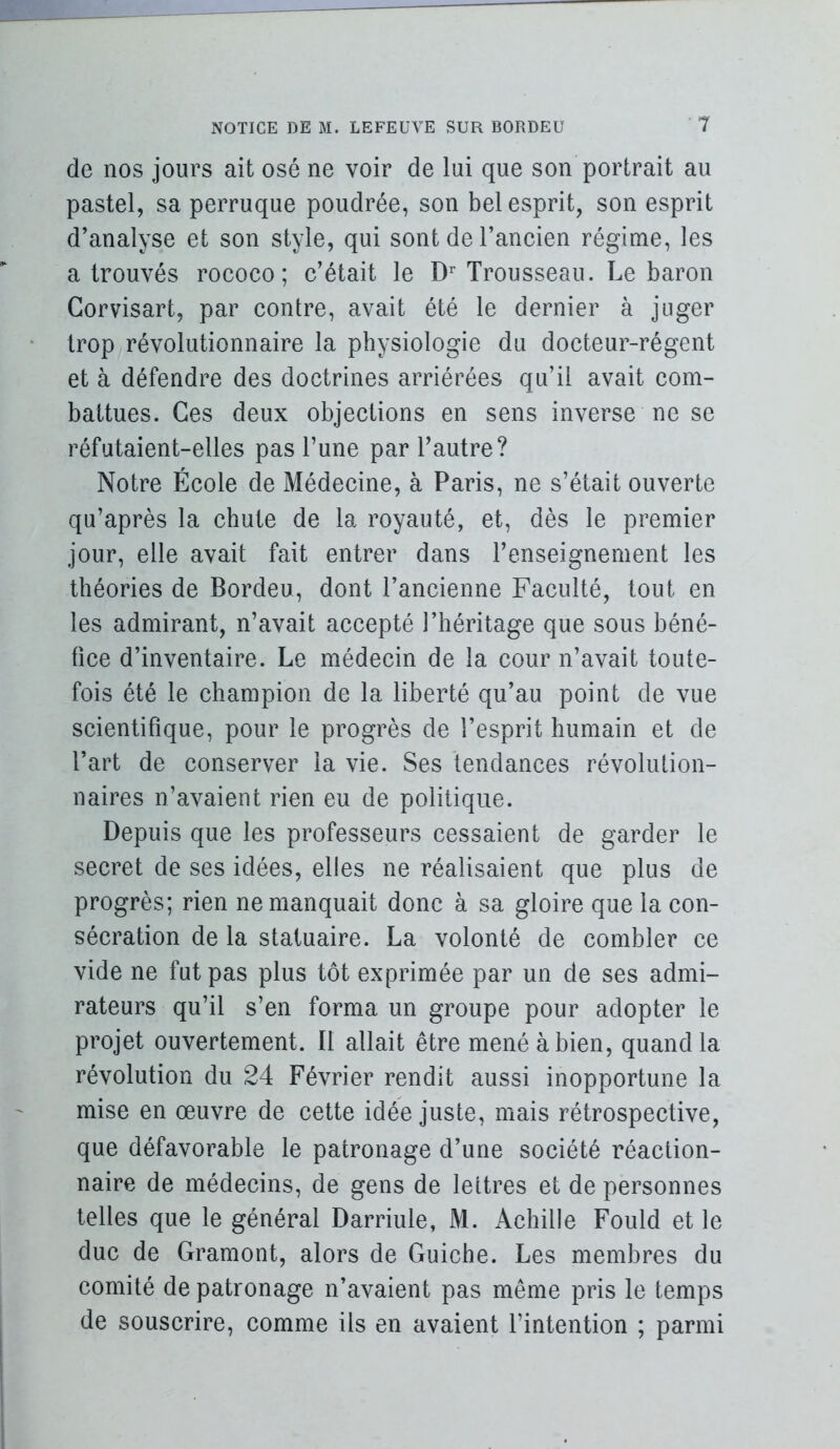 de nos jours ait osé ne voir de lui que son portrait au pastel, sa perruque poudrée, son bel esprit, son esprit d’analyse et son style, qui sont de l’aneien régime, les a trouvés rococo; c’était le D^’ Trousseau. Le baron Gorvisart, par contre, avait été le dernier à juger trop révolutionnaire la physiologie du docteur-régent et à défendre des doctrines arriérées qu’il avait com- battues. Ces deux objections en sens inverse ne se réfutaient-elles pas l’une par Tautre? Notre École de Médecine, à Paris, ne s’était ouverte qu’après la chute de la royauté, et, dès le premier jour, elle avait fait entrer dans l’enseignement les théories de Bordeu, dont l’ancienne Faculté, tout en les admirant, n’avait accepté l’héritage que sous béné- fice d’inventaire. Le médecin de la cour n’avait toute- fois été le champion de la liberté qu’au point de vue scientifique, pour le progrès de l’esprit humain et de l’art de conserver la vie. Ses tendances révolution- naires n’avaient rien eu de politique. Depuis que les professeurs cessaient de garder le secret de ses idées, elles ne réalisaient que plus de progrès; rien ne manquait donc à sa gloire que la con- sécration de la statuaire. La volonté de combler ce vide ne fut pas plus tôt exprimée par un de ses admi- rateurs qu’il s’en forma un groupe pour adopter le projet ouvertement. Il allait être mené à bien, quand la révolution du 24 Février rendit aussi inopportune la mise en œuvre de cette idée juste, mais rétrospective, que défavorable le patronage d’une société réaction- naire de médecins, de gens de lettres et de personnes telles que le général Darriule, M. Achille Fould et le duc de Gramont, alors de Guiche. Les membres du comité de patronage n’avaient pas même pris le temps de souscrire, comme ils en avaient l’intention ; parmi