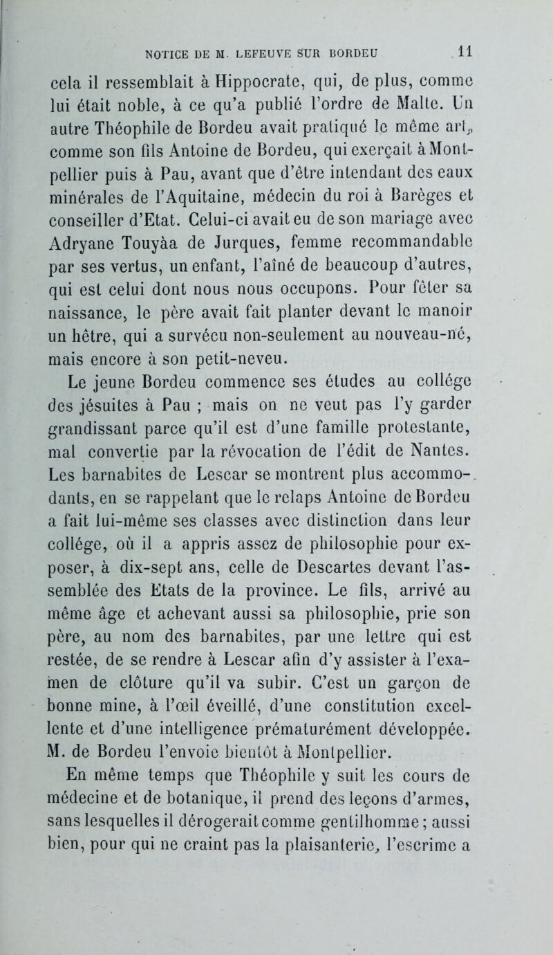 cela il ressemblait à Hippocrate, qui, de plus, eomnie lui était noble, à ce qu’a publié l’ordre de Malle. Un autre Théophile de Bordeu avait pratiqué le même arb, comme son fils Antoine de Bordeu, qui exerçait à Mont- pellier puis à Pau, avant que d’être intendant des eaux minérales de FAquitaine, médecin du roi à Barèges et conseiller d’Etat. Gelui-ei avait eu de son mariage avec Adryane Touyàa de Jurques, femme reeommandable par ses vertus, un enfant, l’aîné de beaucoup d’autres, qui est eelui dont nous nous oecupons. Pour fêter sa naissance, le père avait fait planter devant le manoir un hêtre, qui a survécu non-seulement au nouveau-né, mais encore à son petit-neveu. Le jeune Bordeu commenee ses études au collège des jésuites à Pau ; mais on ne veut pas l’y garder grandissant parce qu’il est d’une famille protestante, mal eonvertie par la révocation de l’édit de Nantes. Les barnabites de Lesear se montrent plus aceommo-, dants, en se rappelant que le relaps Antoine de Bordeu a fait lui-même ses classes avec distinction dans leur collège, où il a appris assez de philosophie pour ex- poser, à dix-sept ans, celle de Descartes devant l’as- semblée des Etats de la province. Le fils, arrivé au même âge et aehevant aussi sa philosophie, prie son père, au nom des barnabites, par une lettre qui est restée, de se rendre à Lesear afin d’y assister à l’exa- men de clôture qu’il va subir. C’est un garçon de ' bonne mine, à l’œil éveillé, d’une eonstitution excel- lente et d’une intelligence prématurément développée. M. de Bordeu l’envoie bientôt à Montpellier. En même temps que Théophile y suit les eours de médecine et de botanique, il prend des leçons d’armes, sans lesquelles il dérogerait eomme gentilhomme ; aussi bien, pour qui ne craint pas la plaisanterie^ l’escrime a