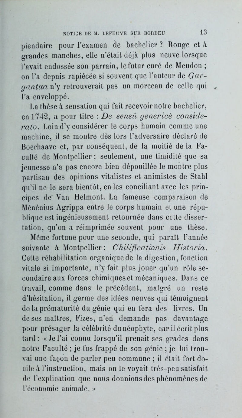 pieiidaire pour rexamen de bachelier ? Rouge et à grandes manches, elle n’était déjà plus neuve lorsque l’avait endossée son parrain, le futur curé de Meudon ; on l’a depuis rapiécée si souvent que l’auteur de Gar- gantua n’y retrouverait pas un morceau de celle qui l’a enveloppé. La thèse à sensation qui fait recevoir notre bachelier, en 1742, a pour titre : De sensû genericè conside- rato. Loin d’y considérer le corps humain comme une machine, il se montre dès lors l’adversaire déclaré de Boerhaave et, par conséquent, de la moitié de la Fa- culté de Montpellier ; seulement, une timidité que sa jeunesse n’a pas encore bien dépouillée le montre plus partisan des opinions vitalistes et animistes de Stahl qu’il ne le sera bientôt, en les conciliant avec les prin- cipes de Van Helmont. La fameuse comparaison de Ménénius Agrippa entre le corps humain et une répu- blique est ingénieusement retournée dans cette disser- tation, qu’on a réimprimée souvent pour une thèse. Même fortune pour une seconde, qui paraît l’année suivante à Montpellier : Chilificationis Hlstoria. Cette réhabilitation organique de la digestion, fonction vitale si importante, n’y fait plus jouer qu’un rôle se- condaire aux forces chimiques et mécaniques. Dans ce travail, comme dans le précédent, malgré un reste d’hésitation, il germe des idées neuves qui témoignent de la prématurité du génie qui en fera des livres. Un de ses maîtres, Fizes, n’en demande pas davantage pour présager la célébrité du néophyte, car il écrit plus tard: «Jel’ai connu lorsqu’il prenait ses grades dans notre Faculté ; je fus frappé de son génie ; je lui trou- vai une façon de parler peu commune ; il était fort do- cile à l’instruction, mais on le voyait très-peu satisfait de l’explication que nous donnions des phénomènes de réconumie animale. »