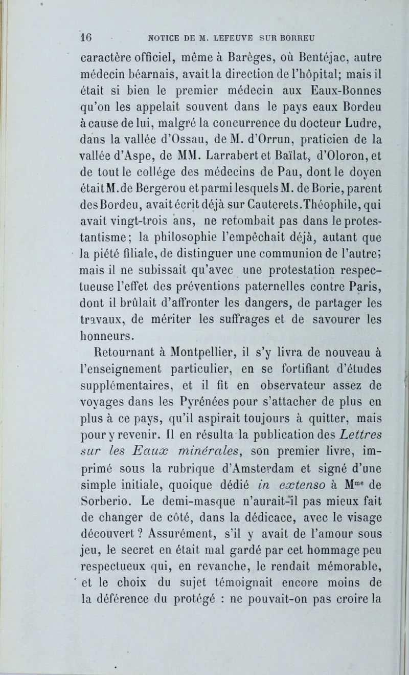 caractère officiel, même à Barèges, où Bentéjac, autre médecin béarnais, avait la direction de l’hôpital; mais il était si bien le premier médecin aux Eaux-Bonnes qu’on les appelait souvent dans le pays eaux Bordeu à cause de lui, malgré la coneurrence du docteur Ludre, dans la vallée d’Ossau, deM. d’Orrun, praticien de la vallée d’Aspe, de MM. Larrabertet Baïlat^ d’01oron,et de tout le collège des médecins de Pau, dont le doyen était M. de Bergerou et parmi lesquels M. deBorie, parent des Bordeu, avait écrit déjà sur Gauterets.Théophile, qui avait vingt-trois ans, ne retombait pas dans le protes- tantisme; la philosophie l’empêchait déjà, autant que la piété filiale, de distinguer une communion de l’autre; mais il ne subissait qu’avec une protestation respec- tueuse l’effet des préventions paternelles contre Paris, dont il brûlait d’affronter les dangers, de partager les travaux, de mériter les suffrages et de savourer les honneurs. Betournant à Montpellier, il s’y livra de nouveau à l’enseignement particulier, en se fortifiant d’études supplémentaires, et il fit en observateur assez de voyages dans les Pyrénées pour s’attacher de plus en plus à ce pays, qu’il aspirait toujours à quitter, mais pour y revenir. 11 en résulta la publication des sur les Eauæ minérales, son premier livre, im- primé sous la rubrique d’Amsterdam et signé d’une simple initiale, quoique dédié in extenso à M“® de Sorberio. Le demi-masque n’aurait-il pas mieux fait de changer de côté, dans la dédicace, avec le visage découvert ? Assurément, s’il y avait de l’amour sous jeu, le secret en était mal gardé par cet hommage peu respectueux qui, en revanche, le rendait mémorable, et le choix du sujet témoignait encore moins de la déférence du protégé : ne pouvait-on pas croire la