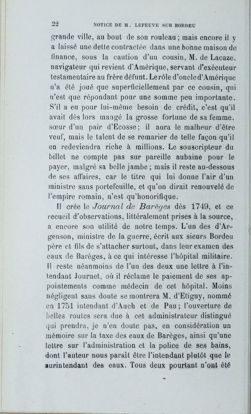 grande ville, au bout de son rouleau ; mais encore il y a laissé une dette contractée dans une bonne maison de linance, sous la caution d’un cousin, M. de Lacaze, navigateur qui revient d’Amérique, servant d'exécuteur testamentaire au frère défunt. Le rôle d’oncled’Amérique n’a été joué que superficiellement par ce cousin, qui n’est que répondant pour une somme peu importante. S’il a eu pour lui-même besoin de crédit, c’est qu’il avait dès lors mangé la grosse fortune de sa femme, sœur d’un pair d’Ecosse; il aura le malheur d’être veuf, mais le talent de se remarier de telle façon qu’il en redeviendra riche à millions. Le souscripteur du billet ne compte pas sur pareille aubaine pour le payer, malgré sa belle jambe; mais il reste au-dessous de ses affaires, car le titre qui lui donne l’air d’un ministre sans portefeuille, et qu’on dirait renouvelé de l’empire romain, n’est qu’honorifique. n crée le Journal de Barèges dès 1749, et ce recueil d’observations, littéralement prises à la source, a encore son utilité de notre temps. L’un des d’Ar- genson, ministre de la guerre, écrit aux sieurs Bordeu père et fils de s’attacher surtout, dans leur examen des eaux de Barèges, à ce qui intéresse l’hôpital militaire. Il reste néanmoins de l’un des deux une lettre à l’in- tendant Journet, où il réclame le paiement de ses ap- pointements comme médecin de cet hôpital. Moins négligent sans doute se montrera M. d’Etigny, nommé en 1751 intendant d’Auch et de Pau; l’ouverture de belles routes sera due à cet administrateur distingué qui prendra, je n’en doute pas, en considération un mémoire sur la taxe des eaux de Barèges, ainsi qu’une lettre sur l’administration et la police de ses bains, dont l’auteur nous paraît être l’intendant plutôt que le surintendant des eaux. Tous deux pourtant n’ont été