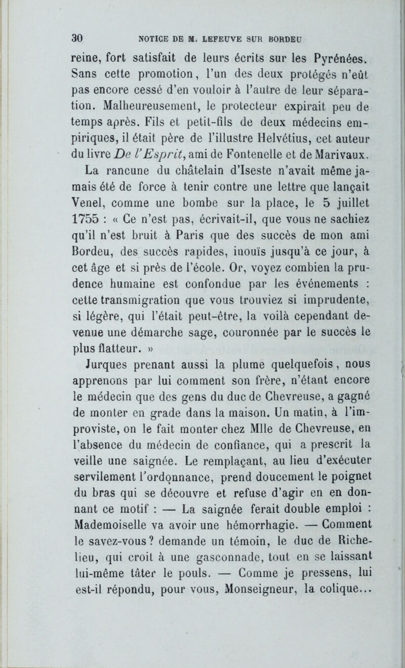 reine, fort satisfait de leurs écrits sur les Pyrénées. Sans cette promotion, l’un des deux protégés n’eût pas encore cessé d’en vouloir à l’autre de leur sépara- tion. Malheureusement, le protecteur expirait peu de temps après. Fils et petit-fils de deux médecins em- piriques, il était père de l’illustre Helvétius, cet auteur du livre De VEsprit^ ami de Fontenelle et de Marivaux. La rancune du châtelain d’Iseste n’avait même ja- mais été de force à tenir contre une lettre que lançait Venel, comme une bombe sur la place, le 5 juillet 1755 : « Ce n’est pas, écrivait-il, que vous ne sachiez qu’il n’est bruit à Paris que des succès de mon ami Bordeu, des succès rapides, inouïs jusqu’à ce jour, à cet âge et si près de l’école. Or, voyez combien la pru- dence humaine est confondue par les événements : cette transmigration que vous trouviez si imprudente, si légère, qui l’était peut-être, la voilà cependant de- venue une démarche sage, couronnée par le succès le plus flatteur. » Jurques prenant aussi la plume quelquefois, nous apprenons par lui comment son frère, n’étant encore le médecin que des gens du duc de Ghevreuse, a gagné de monter en grade dans la maison. Un matin, à l’im- proviste, on le fait monter chez Mlle de Ghevreuse, en l’absence du médecin de confiance, qui a prescrit la veille une saignée. Le remplaçant, au lieu d’exécuter servilement l'ordonnance, prend doucement le poignet du bras qui se découvre et refuse d’agir en en don- nant ce motif : — La saignée ferait double emploi : Mademoiselle va avoir une hémorrhagie. — Gomment le savez-vous? demande un témoin, le duc de Riche- lieu, qui croit à une gasconnade, tout en se laissant lui-même tâter le pouls. — Gomme je pressens, lui est-il répondu, pour vous. Monseigneur, la colique...