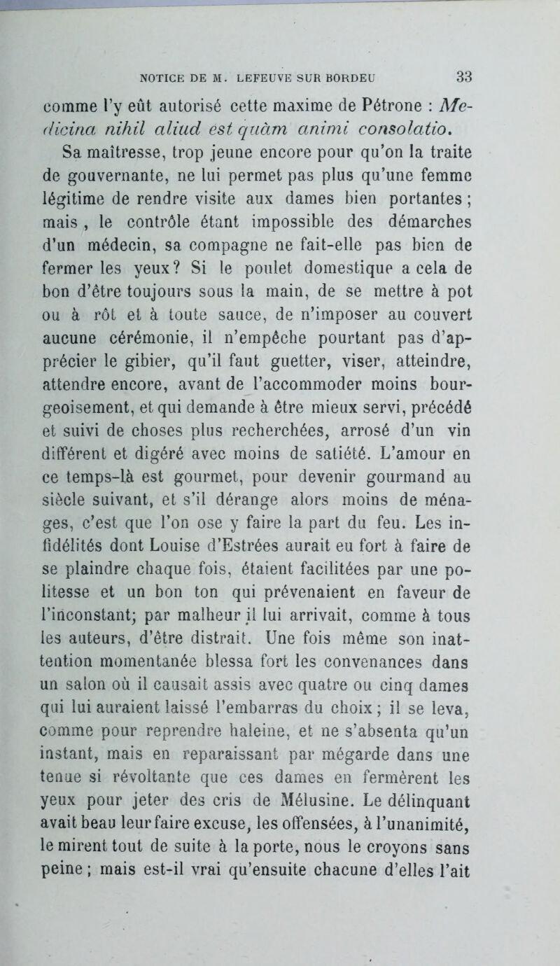 comme Ty eût autorisé cette maxime de Pétrone : Me- (iiciria nihil aliiid est quàm animi consolatio. Sa maîtresse, trop jeune encore pour qu’on la traite de gouvernante, ne lui permet pas plus qu’une femme légitime de rendre visite aux dames l3ien portantes ; mais , le contrôle étant impossible des démarches d’un médecin, sa compagne ne fait-elle pas hkn de fermer les yeux? Si le poulet domestique a cela de bon d’être toujours sous la main, de se mettre à pot ou à rôt et à toute sauce, de n’imposer au couvert aucune cérémonie, il n’empêche pourtant pas d’ap- précier le gibier, qu’il faut guetter, viser, atteindre, attendre encore, avant de l’accommoder moins bour- geoisement, et qui demande à être mieux servi, précédé et suivi de choses plus recherchées, arrosé d’un vin différent et digéré avec moins de satiété. L’amour en ce temps-là est gourmet, pour devenir gourmand au siècle suivant, et s’il dérange alors moins de ména- ges, c’est que l’on ose y faire la part du feu. Les in- fidélités dont Louise d’Estrées aurait eu fort à faire de se plaindre chaque fois, étaient facilitées par une po- litesse et un bon ton qui prévenaient en faveur de l’inconstant; par malheur il lui arrivait, comme à tous les auteurs, d’être distrait. Une fois même son inat- tention momentanée blessa fort les convenances dans un salon où il causait assis avec quatre ou cinq dames qui lui auraient laissé l’embarras du choix ; il se leva, comme pour reprendre haleine, et ne s’absenta qu’un instant, mais en reparaissant par mégarde dans une tenue si révoltante que ces dames en fermèrent les yeux pour jeter des cris de Mélusine. Le délinquant avait beau leur faire excuse, les offensées, à l’unanimité, le mirent tout de suite à la porte, nous le croyons sans peine ; mais est-il vrai qu’ensuite chacune d’elles l’ait