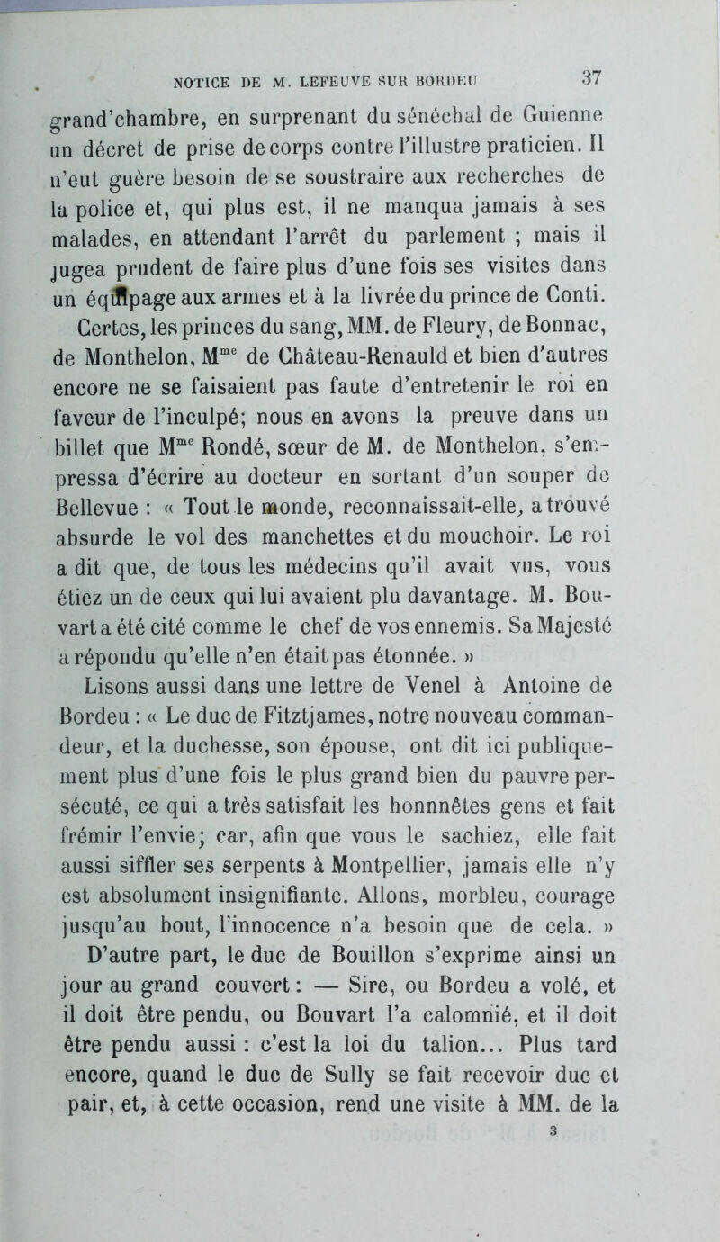 grand’chambre, en surprenant du sénéchal de Guienne un décret de prise de corps contre Tillustre praticien. Il n’eut guère besoin de se soustraire aux recherches de la police et, qui plus est, il ne manqua jamais à ses malades, en attendant l’arrêt du parlement ; mais il jugea prudent de faire plus d’une fois ses visites dans un éqJIpage aux armes et à la livrée du prince de Conti. Certes, les princes du sang, MM. de Fleury, de Bonnac, de Monthelon, M“ de Ghâteau-Renauld et bien d'autres encore ne se faisaient pas faute d’entretenir le roi en faveur de l’inculpé; nous en avons la preuve dans un billet que M“® Bondé, sœur de M. de Monthelon, s’em- pressa d’écrire au docteur en sortant d’un souper de Bellevue : Tout le monde, reconnaissait-elle^ a trouvé absurde le vol des manchettes et du mouchoir. Le roi a dit que, de tous les médecins qu’il avait vus, vous étiez un de ceux qui lui avaient plu davantage. M. Bou- varta été cité comme le chef de vos ennemis. Sa Majesté a répondu qu’elle n’en était pas étonnée. » Lisons aussi dans une lettre de Venel à Antoine de Bordeu : « Le duc de Fitztjames, notre nouveau comman- deur, et la duchesse, son épouse, ont dit ici publique- ment plus d’une fois le plus grand bien du pauvre per- sécuté, ce qui a très satisfait les honnnêtes gens et fait frémir l’envie; car, afin que vous le sachiez, elle fait aussi siffler ses serpents à Montpellier, jamais elle n’y est absolument insignifiante. Allons, morbleu, courage jusqu’au bout, l’innocence n’a besoin que de cela. » D’autre part, le duc de Bouillon s’exprime ainsi un jour au grand couvert : — Sire, ou Bordeu a volé, et il doit être pendu, ou Bouvart l’a calomnié, et il doit être pendu aussi: c’est la loi du talion... Plus tard encore, quand le duc de Sully se fait recevoir duc et pair, et, à cette occasion, rend une visite à MM. de la