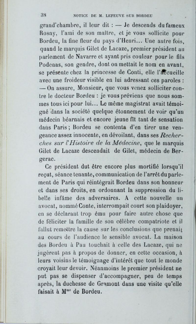 grand’chambre, il leur dit : — Je deseends du fameux Rosny, l’ami de son maître, et je vous sollieite pour Bordeu, la fine fleur du pays d’Henri... Une autre fois, quand le marquis Gilet de Lacaze, premier président au parlement de Navarre et ayant pris eouleur pour le fils Podenas, son gendre, dont on mettait le nom en avant, se présente ehez la princesse de Conti, elle rdRcueille avec une froideur visible en lui adressant ces paroles : — On assure, Monsieur, que vous venez solliciter con- tre le docteur Bordeu : je vous préviens que nous som- mes tous ici pour lui... Le même magistrat avait témoi- gné dans la société quelque étonnement de voir qu’un médecin béarnais et encore jeune fît tant de sensation dans Paris ; Bordeu se contenta d’en tirer une ven- geance assez innocente, en dévoilant, dans ses Recher- ches sur {'Histoire de la Médecine^ que le marquis Gilet de Lacaze descendait de Gilet, médecin de Ber- gerac. Ce président dut être encore plus mortifié lorsqu’il reçut, séance tenante, communication de l’arrêt du parle- ment de Paris qui réintégrait Bordeu dans son honneur et dans ses droits, en ordonnant la suppression du li- belle infâme des adversaires. A cette nouvelle un avocat, nommé Conte, interrompait court son plaidoyer, en se déclarant trop ému pour faire autre chose que de féliciter la famille de son célèbre compatriote et il fallut remettre la cause sur les conclusions que prenait au cours de l’audience le sensible avocat. La maison des Bordeu à Pau touchait à celle des Lacaze, qui ne jugèrent pas à propos de donner, en cette occasion, à leurs voisins le témoignage d’intérêt que tout le monde croyait leur devoir. Néanmoins le premier président ne put pas se dispenser d’accompagner, peu de temps après, la duchesse de Gramont dans une visite qu’elle faisait à de Bordeu.