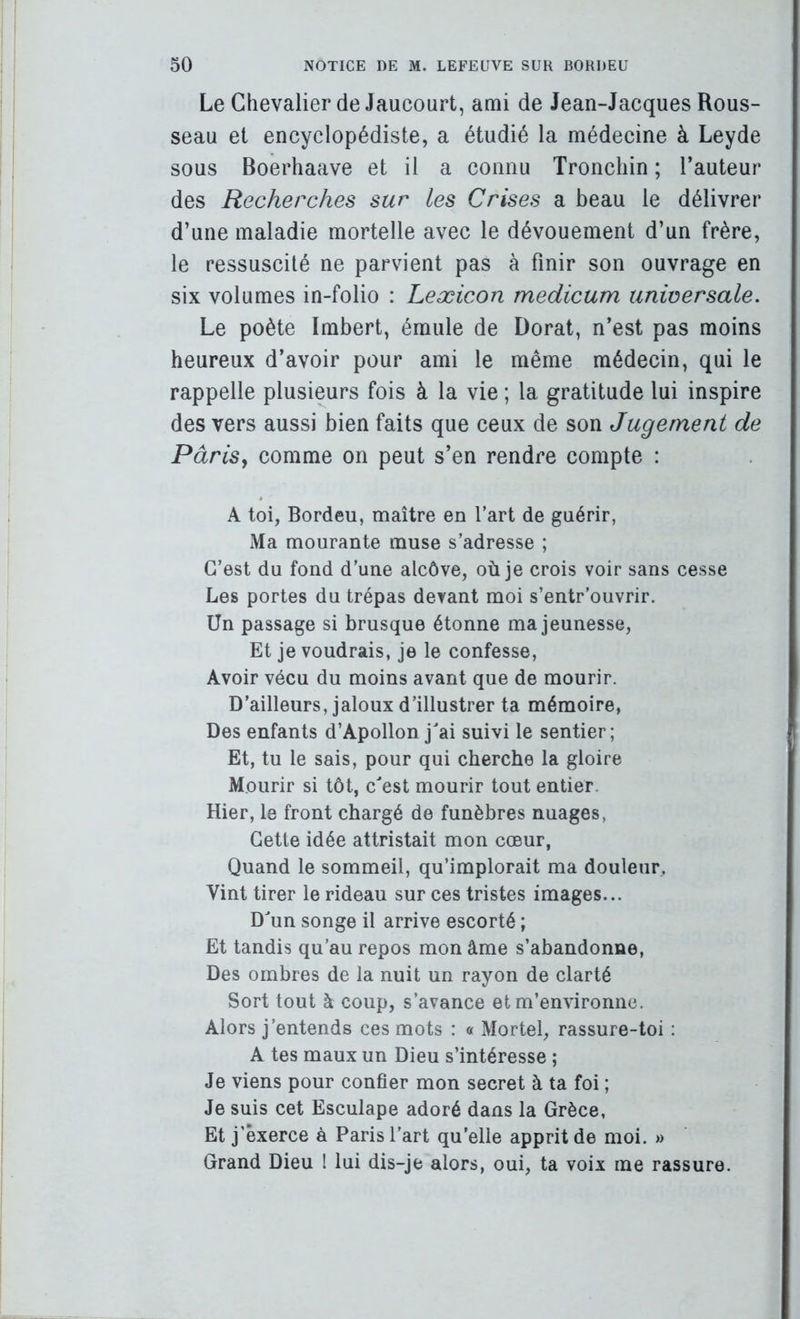 Le Chevalier de Jaucourt, ami de Jean-Jacques Rous- seau et encyclopédiste, a étudié la médecine à Leyde sous Boerhaave et il a connu Tronchin ; Fauteur des Recherches sur les Crises a beau le délivrer d’une maladie mortelle avec le dévouement d’un frère, le ressuscité ne parvient pas à finir son ouvrage en six volumes in-folio : Leæicon medicum universale. Le poète Imbert, émule de Dorât, n’est pas moins heureux d’avoir pour ami le même médecin, qui le rappelle plusieurs fois à la vie ; la gratitude lui inspire des vers aussi bien faits que ceux de son Jugement de PàriSy comme on peut s’en rendre compte : A toi, Bordeu, maître en Fart de guérir, Ma mourante muse s’adresse ; C’est du fond d’une alcôve, où je crois voir sans cesse Les portes du trépas devant moi s’entr’ouvrir. Un passage si brusque étonne ma jeunesse. Et je voudrais, je le confesse. Avoir vécu du moins avant que de mourir. D’ailleurs, jaloux d’illustrer ta mémoire, Des enfants d’Apollon jai suivi le sentier; Et, tu le sais, pour qui cherche la gloire Mourir si tôt, cest mourir tout entier. Hier, le front chargé de funèbres nuages, Cette idée attristait mon cœur, Quand le sommeil, qu’implorait ma douleur. Vint tirer le rideau sur ces tristes images... Dun songe il arrive escorté ; Et tandis qu’au repos mon âme s’abandonne. Des ombres de la nuit un rayon de clarté Sort tout à coup, s’avance et m’environne. Alors j’entends ces mots : « Mortel, rassure-toi : A tes maux un Dieu s’intéresse ; Je viens pour confier mon secret à ta foi ; Je suis cet Esculape adoré dans la Grèce, Et j’exerce à Paris Fart qu’elle apprit de moi. » Grand Dieu 1 lui dis-je alors, oui, ta voix me rassure.