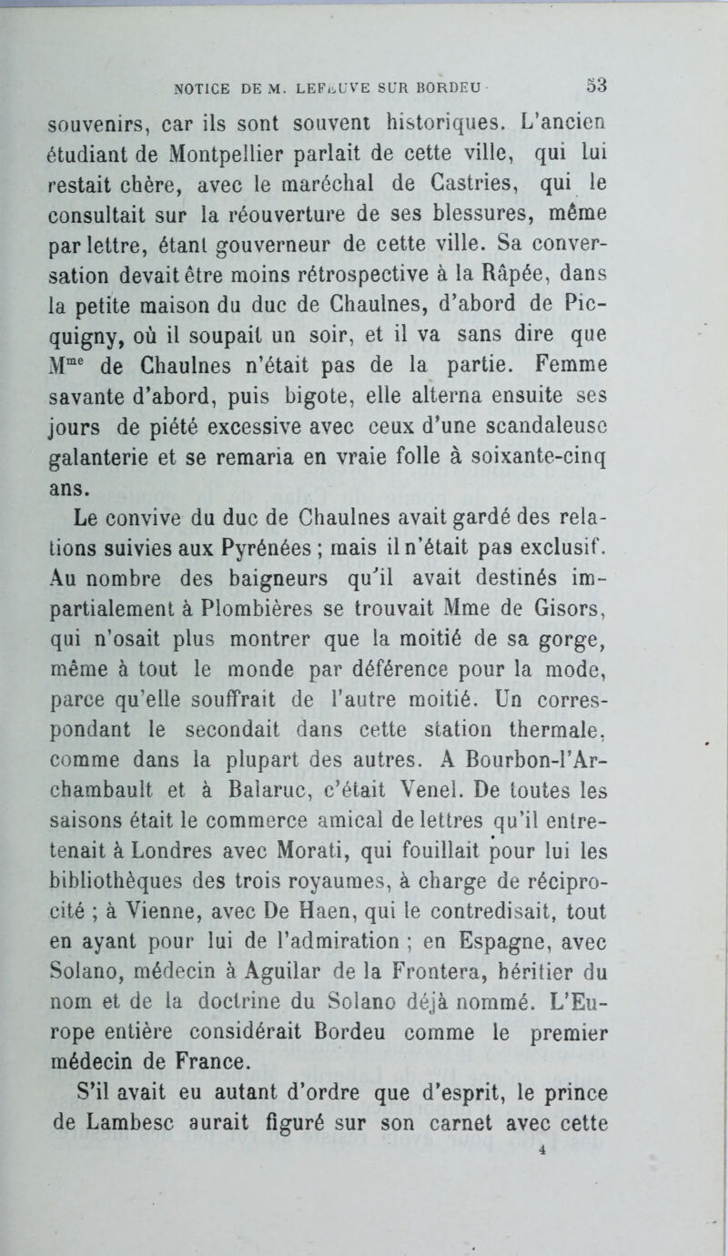 souvenirs, car ils sont souvent historiques. L’ancien étudiant de Montpellier parlait de cette ville, qui lui restait chère, avec le maréchal de Gastries, qui le consultait sur la réouverture de ses blessures, même par lettre, étant gouverneur de cette ville. Sa conver- sation devait être moins rétrospective à la Râpée, dans la petite maison du duc de Chaulnes, d’abord de Pic- quigny, où il soupait un soir, et il va sans dire que M“® de Chaulnes n’était pas de la partie. Femme savante d’abord, puis bigote, elle alterna ensuite ses jours de piété excessive avec ceux d’une scandaleuse galanterie et se remaria en vraie folle à soixante-cinq ans. Le convive du duc de Chaulnes avait gardé des rela- tions suivies aux Pyrénées ; mais il n’était pas exclusif. Au nombre des baigneurs qu^il avait destinés im- partialement à Plombières se trouvait Mme de Gisors, qui n’osait plus montrer que la moitié de sa gorge, même à tout le monde par déférence pour la mode, parce qu’elle souffrait de l’autre moitié. Un corres- pondant le secondait dans cette station thermale, comme dans la plupart des autres. A Bourbon-l’Ar- chambault et à Balaruc, c’était Venel. De toutes les saisons était le commerce amical de lettres qu’il entre- tenait à Londres avec Morati, qui fouillait pour lui les bibliothèques des trois royaumes, a charge de récipro- cité ; à Vienne, avec De Haen, qui le contredisait, tout en ayant pour lui de l’admiration ; en Espagne, avec Solano, médecin à Aguilar de la Frontera, héritier du nom et de la doctrine du Solano déjà nommé. L’Eu- rope entière considérait Bordeu comme le premier médecin de France. S’il avait eu autant d’ordre que d’esprit, le prince de Lambesc aurait figuré sur son carnet avec cette