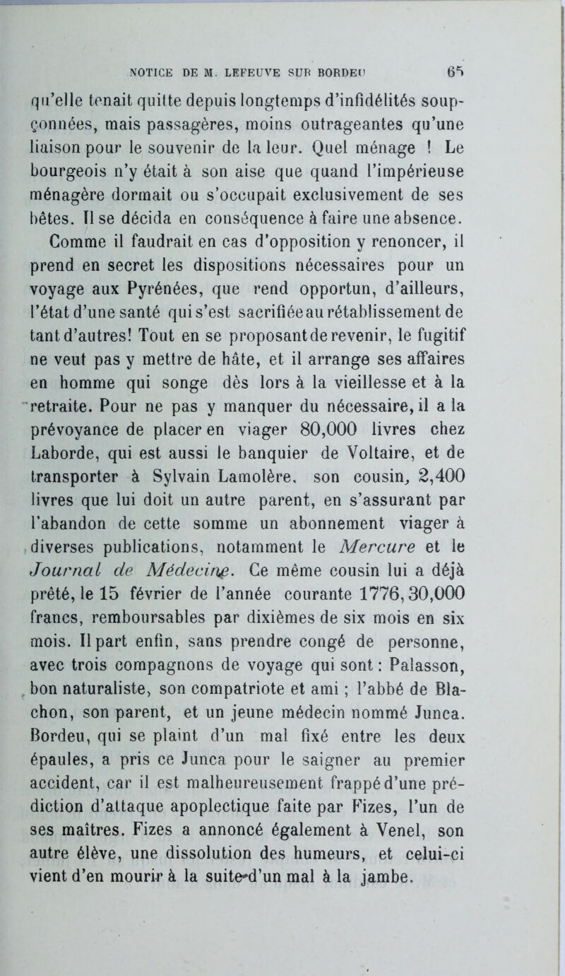 \ NOTICE DE M. LEFEUVE SUR BORDEH 6^ qu’elle tenait quitte depuis longtemps d’infidélités soup> çonnées, mais passagères, moins outrageantes qu’une liaison pour le souvenir de la leur. Quel ménage ! Le bourgeois n’y était à son aise que quand l’impérieuse ménagère dormait ou s’occupait exclusivement de ses bêtes. lise décida en conséquence à faire une absence. Comme il faudrait en cas d’opposition y renoncer, il prend en secret les dispositions nécessaires pour un voyage aux Pyrénées, que rend opportun, d’ailleurs, l’état d’une santé qui s’est sacrifiéeau rétablissement de tant d’autres! Tout en se proposant de revenir, le fugitif ne veut pas y mettre de hâte, et il arrange ses affaires en homme qui songe dès lors à la vieillesse et à la ''retraite. Pour ne pas y manquer du nécessaire, il a la prévoyance de placer en viager 80,000 livres chez Laborde, qui est aussi le banquier de Voltaire, et de transporter à Sylvain Lamolère, son cousin^ 2,400 livres que lui doit un autre parent, en s’assurant par l’abandon de cette somme un abonnement viager à diverses publications, notamment le Mercure et le Journal de Médecir}^. Ce même cousin lui a déjà prêté, le 15 février de l’année courante 1776,30,000 francs, remboursables par dixièmes de six mois en six mois. Il part enfin, sans prendre congé de personne, avec trois compagnons de voyage qui sont : Palasson, ^ bon naturaliste, son compatriote et ami ; l’abbé de Bla- chon, son parent, et un jeune médecin nommé Junca. Bordeu, qui se plaint d’un mal fixé entre les deux épaules, a pris ce Junca pour le saigner au premier accident, car il est malheureusement frappé d’une pré- diction d’attaque apoplectique faite par Fizes, l’un de ses maîtres. Fizes a annoncé également à Venel, son autre élève, une dissolution des humeurs, et celui-ci vient d’en mourir à la suite^d’un mal à la jambe.