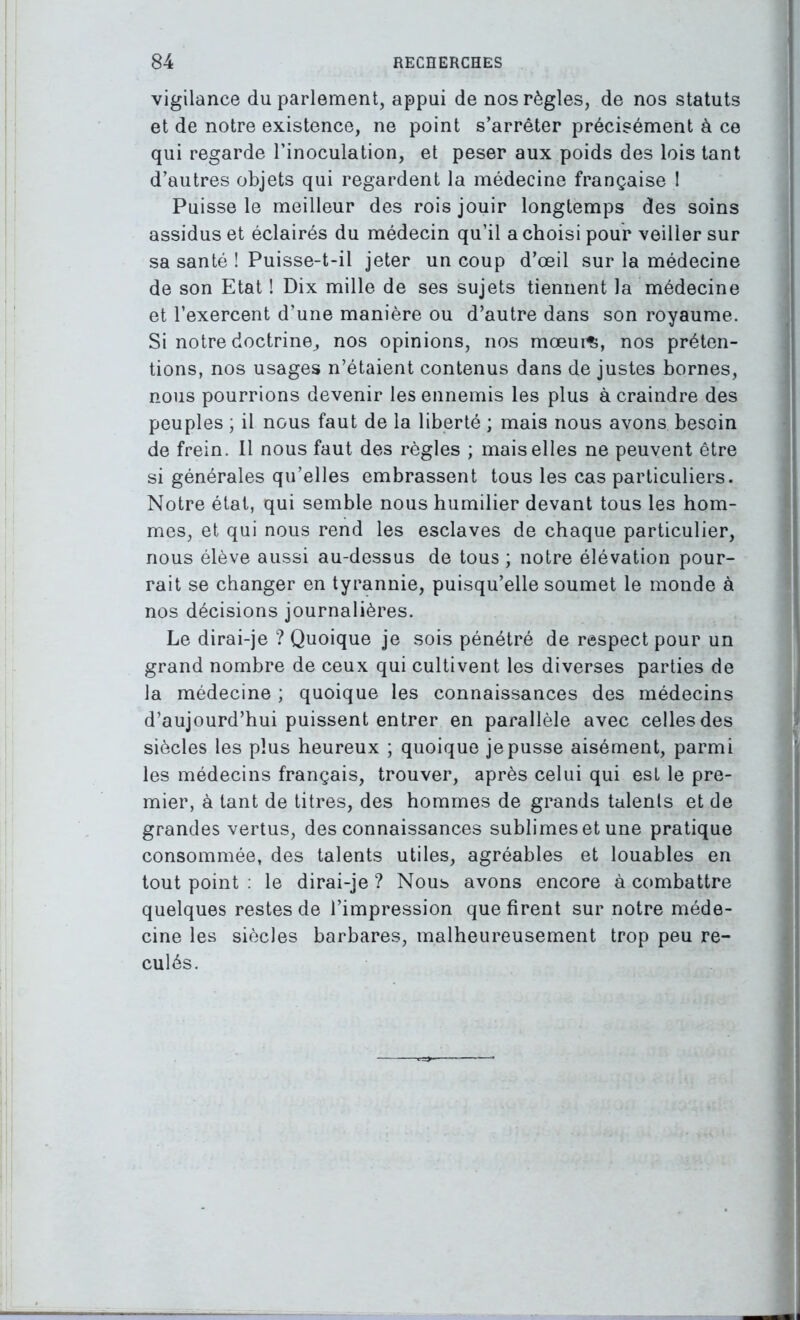 vigilance du parlement, appui de nos règles, de nos statuts et de notre existence, ne point s’arrêter précisément à ce qui regarde l’inoculation, et peser aux poids des lois tant d’autres objets qui regardent la médecine française 1 Puisse le meilleur des rois jouir longtemps des soins assidus et éclairés du médecin qu’il a choisi pour veiller sur sa santé ! Puisse-t-il jeter un coup d’œil sur la médecine de son Etat ! Dix mille de ses sujets tiennent la médecine et l’exercent d’une manière ou d’autre dans son royaume. Si notre doctrine, nos opinions, nos mœurt, nos préten- tions, nos usages n’étaient contenus dans de justes bornes, nous pourrions devenir les ennemis les plus à craindre des peuples ; il nous faut de la liberté ; mais nous avons besoin de frein. Il nous faut des règles ; mais elles ne peuvent être si générales qu’elles embrassent tous les cas particuliers. Notre état, qui semble nous humilier devant tous les hom- mes, et qui nous rend les esclaves de chaque particulier, nous élève aussi au-dessus de tous ; notre élévation pour- rait se changer en tyrannie, puisqu’elle soumet le monde à nos décisions journalières. Le dirai-je ? Quoique je sois pénétré de respect pour un grand nombre de ceux qui cultivent les diverses parties de la médecine ; quoique les connaissances des médecins d’aujourd’hui puissent entrer en parallèle avec celles des siècles les plus heureux ; quoique je pusse aisément, parmi les médecins français, trouver, après celui qui est le pre- mier, à tant de titres, des hommes de grands talents et de grandes vertus, des connaissances sublimes et une pratique consommée, des talents utiles, agréables et louables en tout point : le dirai-je ? Nous avons encore à combattre quelques restes de l’impression que firent sur notre méde- cine les siècles barbares, malheureusement trop peu re- culés.