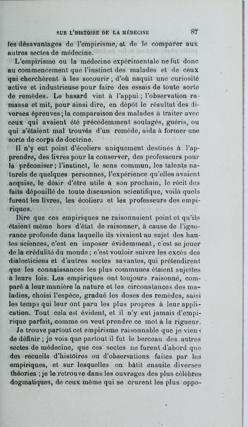 les désavantages de l’empirisme, et de le comparer aux autres sectes de médecine. L’empirisme ou la médecine expérimentale ne fut donc au commencement que l’instinct des malades et de ceux qui cherchèrent à les secourir ; d’où naquit une curiosité active et industrieuse pour faire des essais de toute sorte de remèdes. Le hasard vint à l’appui ; l’observation ra- massa et mit, pour ainsi dire, en dépôt le résultat des di- verses épreuves;la comparaison des malades à traiter avec ceux qui avaient été précédemment soulagés, guéris, ou qui s’étaient mal trouvés d’un remède, aida à former une sorte de corps de doctrine. Il n’y eut point d’écoliers uniquement destinés à l’ap- prendre, des livres pour la conserver, des professeurs pour la préconiser; l’instinct, le sens commun, les talents na- turels de quelques personnes, l’expérience qu’elles avaient acquise, le désir d’être utile à son prochain, le récit des faits dépouillé de toute discussion scientifique, voilà quels furent les livres, les écoliers et les professeurs des empi- riques. Dire que ces empiriques ne raisonnaient point et qu’ils étaient même hors d état de raisonner, à cause de l’igno- rance profonde dans laquelle ils vivaient au sujet des hau- tes sciences, c’est en imposer évidemment, c’est se jouer de la crédulité du monde ; c’est vouloir suivre les excès des dialecticiens et d’autres sectes savantes, qui prétendirent que les connaissances les plus communes étaient sujettes à leurs lois. Les empiriques ont toujours raisonné, com- paré à leur manière la nature et les circonstances des ma- ladies, choisi l’espèce, gradué les doses des remèdes, saisi les temps qui leur ont paru les plus propres à leur appli- cation. Tout cela est évident, et il n’y eut jamais d’empi- rique parfait, comme on veut prendre ce mot à la rigueur. Je trouve partout cet empirisme raisonnable que je viens de définir ; je vois que partout il fut le berceau des autres sectes de médecine, que ces sectes ne furent d’abord que des recueils d’histoires ou d’observations faites par les empiriques, et sur lesquelles on bâtit ensuite diverses théories ; je le retrouve dans les ouvrages des plus célèbres dogmatiques, de ceux même qui se crurent les plus oppo-