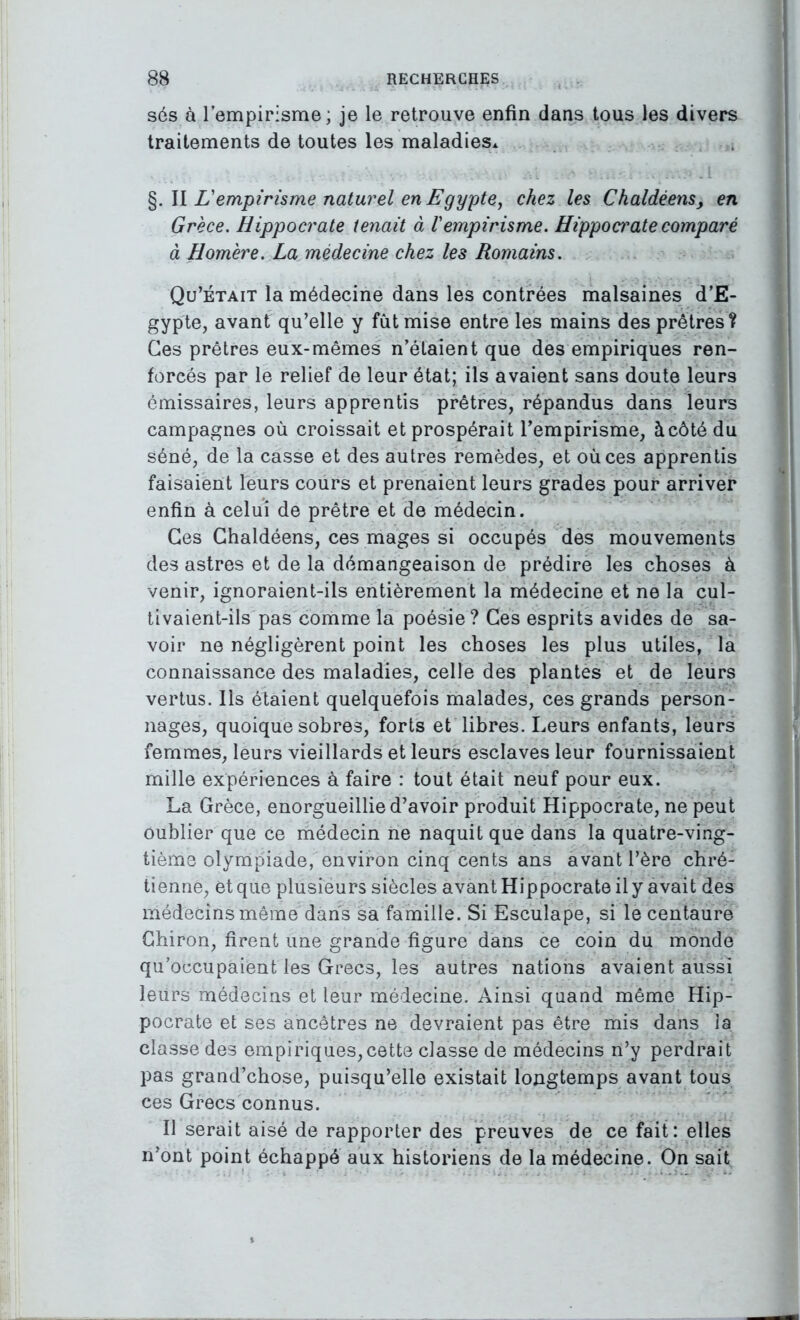 s6s à l’empirisme; je le retrouve enfin dans tous les divers traitements de toutes les maladies* %.\\ L'empirisme naturel en Egypte^ chez les Chaldéens, en Grèce. Hippocrate tenait à l'empirisme. Hippocrate comparé à Homère. La médecine chez les Romains. Qu’était la médecine dans les contrées malsaines d’E- gypte, avant qu’elle y fût mise entre les mains des prêtres? Ces prêtres eux-mêmes n’étaient que des empiriques ren- forcés par le relief de leur état; ils avaient sans doute leurs émissaires, leurs apprentis prêtres, répandus dans leurs campagnes où croissait et prospérait l’empirisme, àcôté du séné, de la casse et des autres remèdes, et où ces apprentis faisaient leurs cours et prenaient leurs grades pour arriver enfin à celui de prêtre et de médecin. Ces Ghaldéens, ces mages si occupés des mouvements des astres et de la démangeaison de prédire les choses à venir, ignoraient-ils entièrement la médecine et ne la cul- tivaient-ils pas comme la poésie? Ces esprits avides de sa- voir ne négligèrent point les choses les plus utiles, la connaissance des maladies, celle des plantes et de leurs vertus. Ils étaient quelquefois malades, ces grands person- nages, quoique sobres, forts et libres. Leurs enfants, leurs femmes, leurs vieillards et leurs esclaves leur fournissaient mille expériences à faire : tout était neuf pour eux. La Grèce, enorgueillie d’avoir produit Hippocrate, ne peut oublier que ce médecin ne naquit que dans la quatre-ving- tième olympiade, environ cinq cents ans avant l’ère chré- tienne, et que plusieurs siècles avant Hippocrate il y avait des médecins même dans sa famille. Si Esculape, si le centaure Ghiron, firent une grande figure dans ce coin du monde qu’occupaient les Grecs, les autres nations avaient aussi leurs médecins et leur médecine. Ainsi quand même Hip- pocrate et ses ancêtres ne devraient pas être mis dans la classe des empiriques, cette classe de médecins n’y perdrait pas grand’chose, puisqu’elle existait longtemps avant tous ces Grecs connus. Il serait aisé de rapporter des preuves de ce fait: elles n’ont point échappé aux historiens de la médecine. On sait