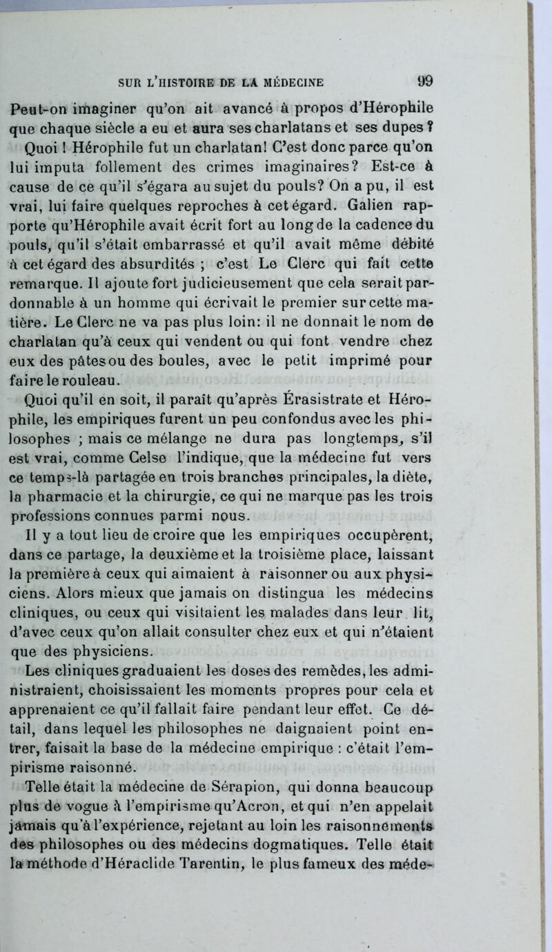 Peut~on imaginer qu’on ait avancé à propos d’Hérophile que chaque siècle a eu et aura ses charlatans et ses dupes ? Quoi I Hérophile fut un charlatanl C’est donc parce qu’on lui imputa follement des crimes imaginaires? Est-ce à cause de ce qu’il s^égara au sujet du pouls? On a pu, il est vrai, lui faire quelques reproches à cet égard. Galien rap- porte qu’Hérophile avait écrit fort au long de la cadence du pouls, qu’il s’était embarrassé et qu’il avait même débité h cet égard des absurdités ; c’est Le Clerc qui fait cette remarque. Il ajoute fort judicieusement que cela seraitpar- donnable à un homme qui écrivait le premier sur cette ma- tière. Le Clerc ne va pas plus loin: il ne donnait le nom de charlatan qu’a ceux qui vendent ou qui font vendre chez eux des pâtes ou des boules, avec le petit imprimé pour faire le rouleau. Quoi qu’il en soit, il paraît qu’après Érasistrate et Héro- phile, les empiriques furent un peu confondus avec les phi- losophes ; mais ce mélange ne dura pas longtemps_, s’il est vrai, comme Celse l’indique, que la médecine fut vers ce temps-là partagée eu trois branches principales, la diète, la pharmacie et la chirurgie, ce qui ne marque pas les trois professions connues parmi nous. Il y a tout lieu de croire que les empiriques occupèrent, dans ce partage, la deuxième et la troisième place, laissant la première à ceux qui aimaient à raisonner ou aux physi- ciens. Alors mieux que jamais on distingua les médecins cliniques, ou ceux qui visitaient les malades dans leur lit, d’avec ceux qu’on allait consulter chez eux et qui n^étaient que des physiciens. Les cliniques graduaient les doses des remèdes, les admi- nistraient, choisissaient les moments propres pour cela et apprenaient ce qu’il fallait faire pendant leur effet. Ce dé- tail, dans lequel les philosophes ne daignaient point en- trer, faisait la base de la médecine empirique : c’était l’em- pirisme raisonné. Telle était la médecine de Sérapion, qui donna beaucoup plus de vogue h l’empirisme qu’Acron, et qui n’en appelait jamais qu’à l’expérience, rejetant au loin les raisonnements des philosophes ou des médecins dogmatiques. Telle était la méthode d’Héraclide Tarentiri, le plus fameux des méde-