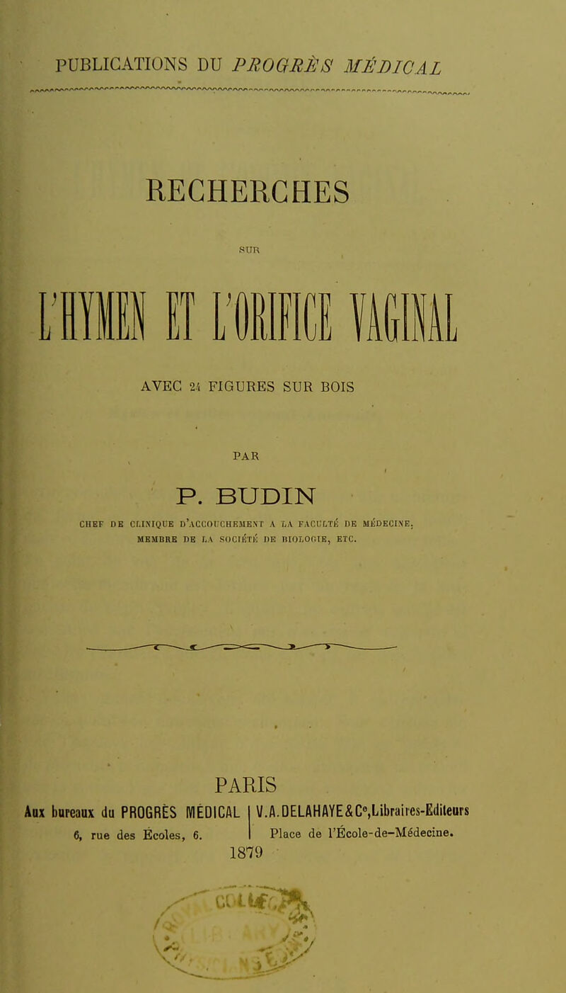 RECHERCHES SUR 11 lî Wm MM AVEC 24 FIGURES SUR BOIS PAR r P. BUDIN CHEF DE CLINIQUE d'aCCOIXHEMEXT A LA FACCLTl'; DE MliDECINE. MEMBRE HE I-A SDCI^TI! DE PIOLOCIE, ETC. PARIS Aux bureaux du PROGRÈS IWÉDICAL 1 V.A.DELAHAYE&C«,Libraiies-Edileors 6, rue des Écoles, 6. I Place de l'Ecole-de-Médecine. 1879 I -i: » ■