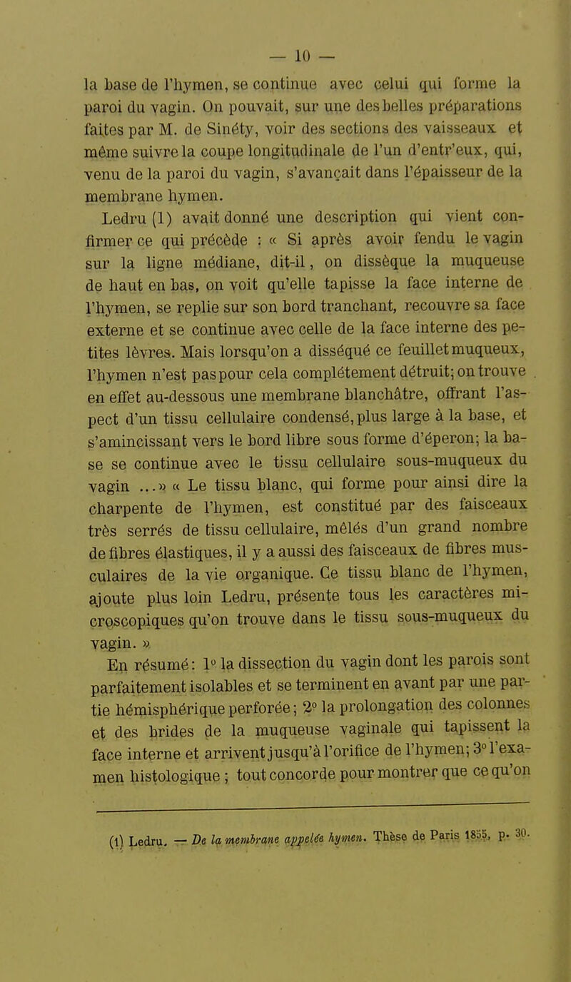 la base de l'hymen, se continue avec celui qui forme la paroi du vagin. On pouvait, sur u^e des belles préparations faites par M. de Sinéty, voir des sections des vaisseaux et même suivre la coupe longitudinale de l'un d'entr'eux, qui, venu de la paroi du vagin, s'avançait dans l'épaisseur de la membrane hymen. Ledru (1) avait donné une description qui vient con- firmer ce qui précède : « Si après avoir fendu le vagin sur la ligne médiane, dit-il, on dissèque la muqueuse de haut en bas, on voit qu'elle tapisse la face interne de l'hymen, se replie sur son bord tranchant, recouvre sa face externe et se continue avec celle de la face interne des pe- tites lèvres. Mais lorsqu'on a disséqué ce feuillet muqueux, l'hymen n'est pas pour cela complètement détruit; on trouve en effet au-dessous une membrane blanchâtre, offrant l'as- pect d'un tissu cellulaire condensé, plus large à la base, et s'amincissant vers le bord libre sous forme d'éperon; la ba- se se continue avec le tissu cellulaire sous-muqueux du vagin ...» « Le tissu blanc, qui forme pour ainsi dire la charpente de l'hymen, est constitué par des faisceaux très serrés de tissu cellulaire, mêlés d'un grand nombre défibres élastiques, il y a aussi des faisceaux de fibres mus- culaires de la vie organique. Ce tissu blanc de l'hymen, ajoute plus loin Ledru, présente tous les caractères mi- croscopiques qu'on trouve dans le tissu sous-muqueux du vagin. V En résumé : 1 la dissection du vagin dont les parois sont parfaitement isolables et se terminent en avant par une par- tie hémisphérique perforée ; 2° la prolongation des colonnes et des brides de la muqueuse vaginale qui tapissent la face interne et arrivent jusqu'à l'orifice de l'hymen; 3° l'exa- men histologique ; tout concorde pour montrer que ce qu'on (l) Ledru, tt D.e la memiram q^i^ée hymen. Tlièse de Paris 183.5^ p.r