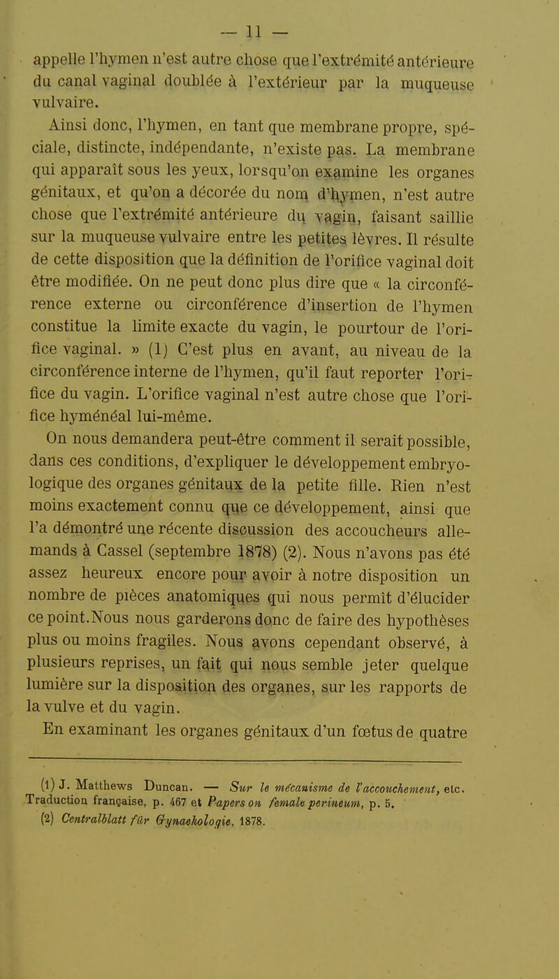 appelle l'hymen n'est autre chose que l'extrémité antérieure du canal vaginal doublée à l'extérieur par la muqueuse vulvaire. Ainsi donc, l'hymen, en tant que membrane propre, spé- ciale, distincte, indépendante, n'existe pas. La membrane qui apparaît sous les yeux, lorsqu'on examine les organes génitaux, et qu'on a décorée du non^ d'hymen, n'est autre chose que l'extrémité antérieure di^ vagiiî, faisant saillie sur la muqueuse vulvaire entre les petite^ lèvres. Il résulte de cette disposition que la définition de l'orifice vaginal doit être modifiée. On ne peut donc plus dire que « la circonfé- rence externe ou circonférence d'iusertion de l'hymen constitue la limite exacte du vagin, le pourtour de l'ori- fice vaginal. » (1) C'est plus en avant, au niveau de la circonférence interne de l'hymen, qu'il faut reporter Yori- fice du vagin. L'orifice vaginal n'est autre chose que l'ori- fice hyménéal lui-même. On nous demandera peut-être comment il serait possible, dans ces conditions, d'expliquer le développement embryo- logique des organes génitaux de la petite fille. Rien n'est moins exactement connu qiie ce développement, ainsi que l'a démontré une récente discussion des accoucheurs alle- mands à Cassel (septembre 1878) (2). Nous n'avons pas été assez heureux encore pour avoir à notre disposition un nombre de pièces anatomiques qui nous permît d'élucider ce point.Nous nous garderons donc de faire des hypothèses plus ou moins fragiles. Nous ^vons cependant observé, à plusieurs reprises, un îa,it qui nous semble jeter quelque lumière sur la disposition des organes, sur les rapports de la vulve et du vagin. En examinant les organes génitaux d'un fœtus de quatre (1) J. Matthews Duncan. — Sur le mécanisme de l'accouchement, elc. Traduction française, p. 467 et Paperson femaU perineum, p. 5. (2) Centralblatt fiir Crymekologie, 1878.