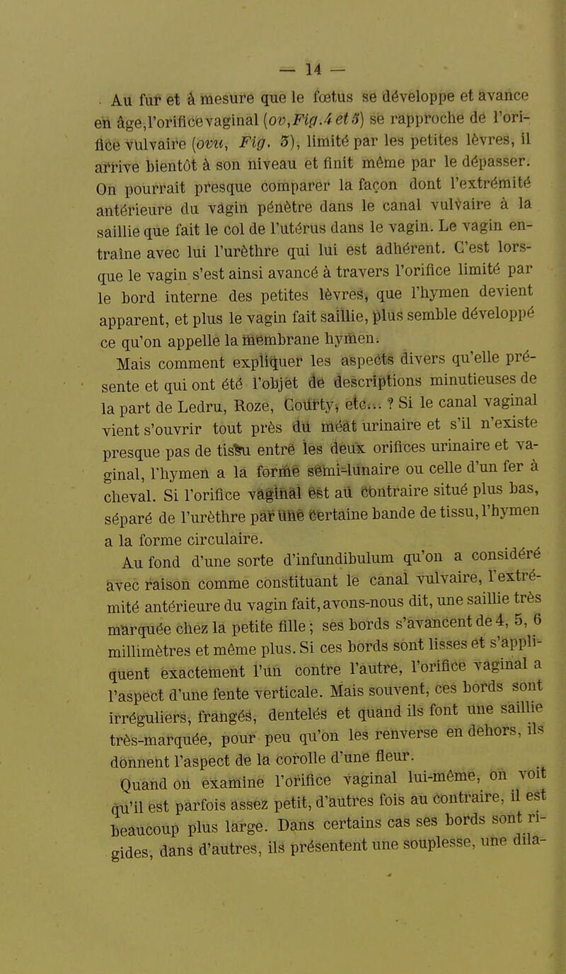 . Au fut et à mesure que le fœtus se développe et avance en âge,l'orifice vaginal [ov,FigAet5) se rapproche dé l'ori- fice vulvaire [ovu, Fig. 3), limité par les petites lèvres, il arrive bientôt à son niveau et finit même par le dépasser. On pourrait presque comparer la façon dont l'extrémité antérieure du vagin pénètre dans le canal vulgaire à la saillie que fait le col de l'utérus dans le vagin. Le vagin en- traine avec lui l'urètlire qui lui est adhérent. C'est lors- que le vagin s'est ainsi avancé à travers l'orifice limité par le bord interne des petites lèvres, que l'hymen devient apparent, et plus le vagin fait saillie, plus semble développé ce qu'on appelle la membrane hymen; Mais comment explique^ les aspects divers qu'elle pré- sente et qui ont été l'objët âè descriptions minutieuses de la part de Ledru, Roze, Coilrty, etc.. ? Si le canal vaginal vient s'ouvrir tout près dil méat urinaire et s'il n'existe presque pas de tis^ entré les deux orifices urinaire et va- ginal, l'hymen a la formé sêmi-lUnaire ou ceUe d'un fer à cheval. Si l'orifice vâgihal ést aû cbntraire situé plus bas, séparé de l'urèthre par Uhè Certaine bande de tissu, l'hymen a la forme circulaire. Au fond d'une sorte d'infundibulum qu'on a considéré avec raison comme constituant le canal vulvaire, l'extré- mité antérieure du vagin fait, avons-nous dit, une sailUe très marquée chez la petite fille ; ses bords s'avahcent de 4, 5, 6 millimètres et même plus. Si ces bords sont lisses et s'appli- quent exactement l'un contre l'autre, l'orifice vaginal a l'aspect d'une fente verticale. Mais souvent, ces bords sont irréguliers, frangés, dentelés et quand ils font une saillie très-marquée, pour peu qu'on les renverse en dehors, ils donnent l'aspect de la corolle d'une fleur. _^ Quand on examine l'orifice vaginal lui-même, on voit qu'il est parfois assez petit, d'autres fois au contraire, il est beaucoup plus large. Dans certains cas ses bords sont ri- gides dans d'autres, ils présentent une souplesse, une dila-