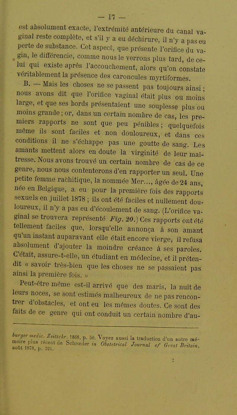 est absolument exacte, l'extrémité antérieure du canal va ginal reste complète, et s'il y a eu déchirure, il n'y a pas eu perte de substance. Cet aspect, que présente l'orifice du va- ^ gin, le différencie, comme nous le verrons plus tard, de ce- lui qui existe après l'accouchement, alors qu'on constate véritablement la présence des caroncules myrtiformes. B. - Mais les choses ne se passent pas toujours ainsi • nous avons dit que l'orifice vaginal était plus ou moins large, et que ses bords présentaient une souplesse plus ou moins grande ; or, dans un certain nombre de cas les pre- miers rapports ne sont que peu pénibles ; quelquefois même ils sont faciles et non douloureux, et dans ces conditions il ne s'échappe pas une goutte de sang. Les amants mettent alors en doute la virginité de leur maî- tresse. Nous avons trouvé un certain nombre de cas de ce genre, nous nous contenterons d'en rapporter un seul. Une petite femme rachitique, la nommée Mer..., âgée de24 ans, née en Belgique, a eu pour la première fois des rapports sexuels en juillet 1878 ; ils ont été faciles et nullement dou- loureux, il n'y a pas eu d'écoulement de sang. (L'orifice va- ginal se trouvera représenté Fig. 20.) Ces rapports ont été tellement faciles que, lorsqu'elle annonça à son amant qu'un instant auparavant elle était encore vierge, il refusa absolument d'ajouter la moindre créance à ses paroles. C'était, assure-t-elle, un étudiant en médecine, et il préten- dit « savoir très-bien que les choses ne se passaient pas ainsi la première fois. « Peut-être même est-il arrivé que des maris, la nuit de leurs noces, se sont estimés malheureux de ne pas rencon- trer d'obstacles, et ont eu les mêmes doutes. Ce sont des faits de ce genre qui ont conduit un certain nombre d'au- mI7Tf'/'ff'V^^^' p. Voyez aussi la traduction d'un autre mé- Tût iaÎs p Î2/ Schrœdern» Obstétrical Journal of Great Britain,