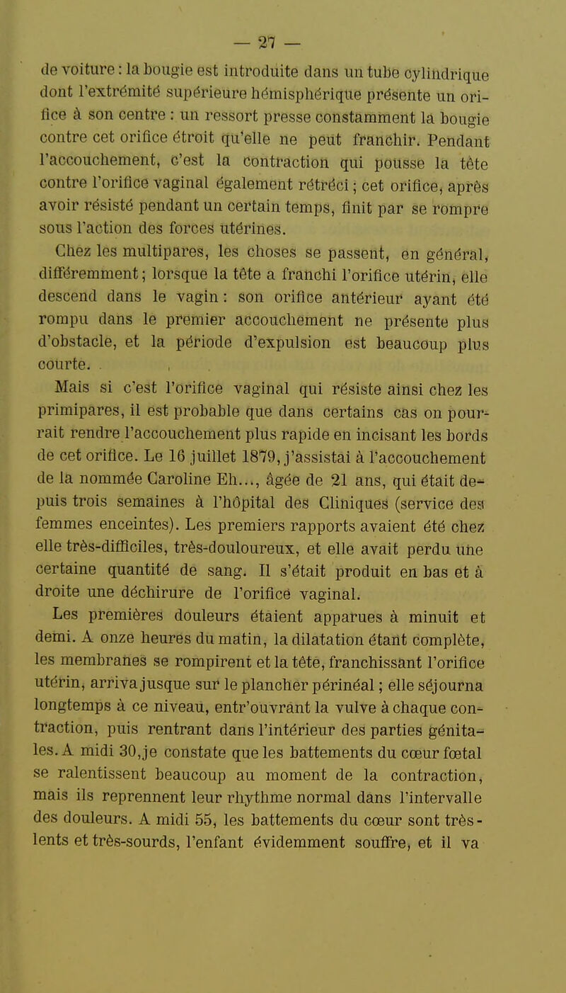 de voiture : la bougie est introduite dans un tube cylindrique dont l'extrémité supérieure hémisphérique présente un ori- fice à son centre : un ressort presse constamment la bougie contre cet orifice étroit qu'elle ne peut franchir. Pendant l'accouchement, c'est la contraction qui pousse la tète contre l'orifice vaginal également rétréci ; cet orifice, après avoir résisté pendant un certain temps, finit par se rompre sous l'action des forces utérines. Chez les multipares, les choses se passent, en général, différemment; lorsque la tête a franchi l'orifice utérin, elle descend dans le vagin: son orifice antérieur ayant été rompu dans le premier accouchement ne présente plus d'obstacle, et la période d'expulsion est beaucoup plus courte. . Mais si c'est l'orifice vaginal qui résiste ainsi chez les primipares, il est probable que dans certains cas on pour- rait rendre l'accouchement plus rapide en incisant les bords de cet orifice. Le 16 juillet 1879, j'assistai à l'accouchement de la nommée Caroline Eh..., âgée de 21 ans, qui était de- puis trois semaines à l'hôpital des Cliniques (service des femmes enceintes). Les premiers rapports avaient été chez elle très-diâîciles, très-douloureux, et elle avait perdu une certaine quantité de sang. Il s'était produit en bas et à droite une déchirure de l'orificé vaginal. Les premières douleurs étaient apparues à minuit et demi. A onze heures du matin, la dilatation étant complète, les membranes se rompirent et la tête, franchissant l'orifice utérin, arriva jusque sur le plancher périnéal ; elle séjourna longtemps à ce niveau, entr'ouvrant la vulve à chaque con- traction, puis rentrant dans l'intérieur des parties génita- les. A midi 30, je constate que les battements du cœur fœtal se ralentissent beaucoup au moment de la contraction, mais ils reprennent leur rhythme normal dans l'intervalle des douleurs. A midi 55, les battements du cœur sont très- lents et très-sourds, l'enfant évidemment soufire, et il va