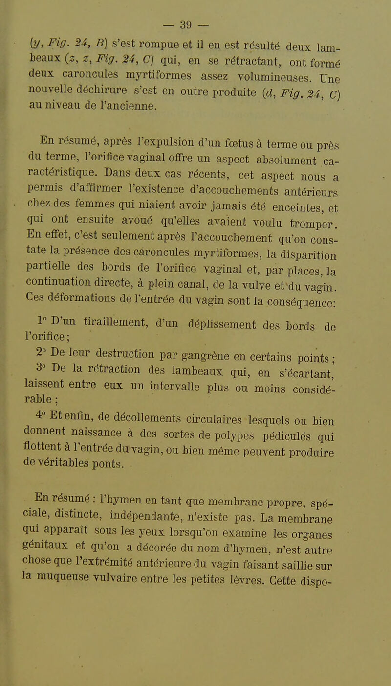 [y, Fig. 24, B] s'est rompue et il en est résulté deux lam- beaux (2, z, Fig. 24, C) qui, en se rétractant, ont formé deux caroncules myrtiformes assez volumineuses. Une nouvelle déchirure s'est en outre produite {d, Fig. 24, c) au niveau de l'ancienne. En résumé, après l'expulsion d'un fœtus à terme ou près du terme, l'orifice vaginal offre un aspect absolument ca- ractéristique. Dans deux cas récents, cet aspect nous a permis d'affirmer l'existence d'accouchements antérieurs chez des femmes qui niaient avoir jamais été enceintes, et qui ont ensuite avoué qu'elles avaient voulu tromper. En effet, c'est seulement après l'accouchement qu'on cons- tate la présence des caroncules myrtiformes, la disparition partielle des bords de l'orifice vaginal et, par places, la continuation directe, à plein canal, de la vulve et^du vagin. Ces déformations de l'entrée du vagin sont la conséquence: 1° D'un tiraillement, d'un déplissement des bords de l'orifice ; 2° De leur destruction par gangrène en certains points ; 3° De la rétraction des lambeaux qui, en s'écartant,' laissent entre eux un intervalle plus ou moins considé- rable ; 4° Et enfin, de décollements circulaires lesquels ou bien donnent^ naissance à des sortes de polypes pédiculés qui flottent à l'entrée du vagin, ou bien même peuvent produire de véritables ponts. ^ En résumé : l'hymen en tant que membrane propre, spé- ciale, distincte, indépendante, n'existe pas. La membrane qui apparaît sous les yeux lorsqu'on examine les organes génitaux et qu'on a décorée du nom d'hymen, n'est autre chose que l'extrémité antérieure du vagin faisant saillie sur la muqueuse vulvaire entre les petites lèvres. Cette dispo-