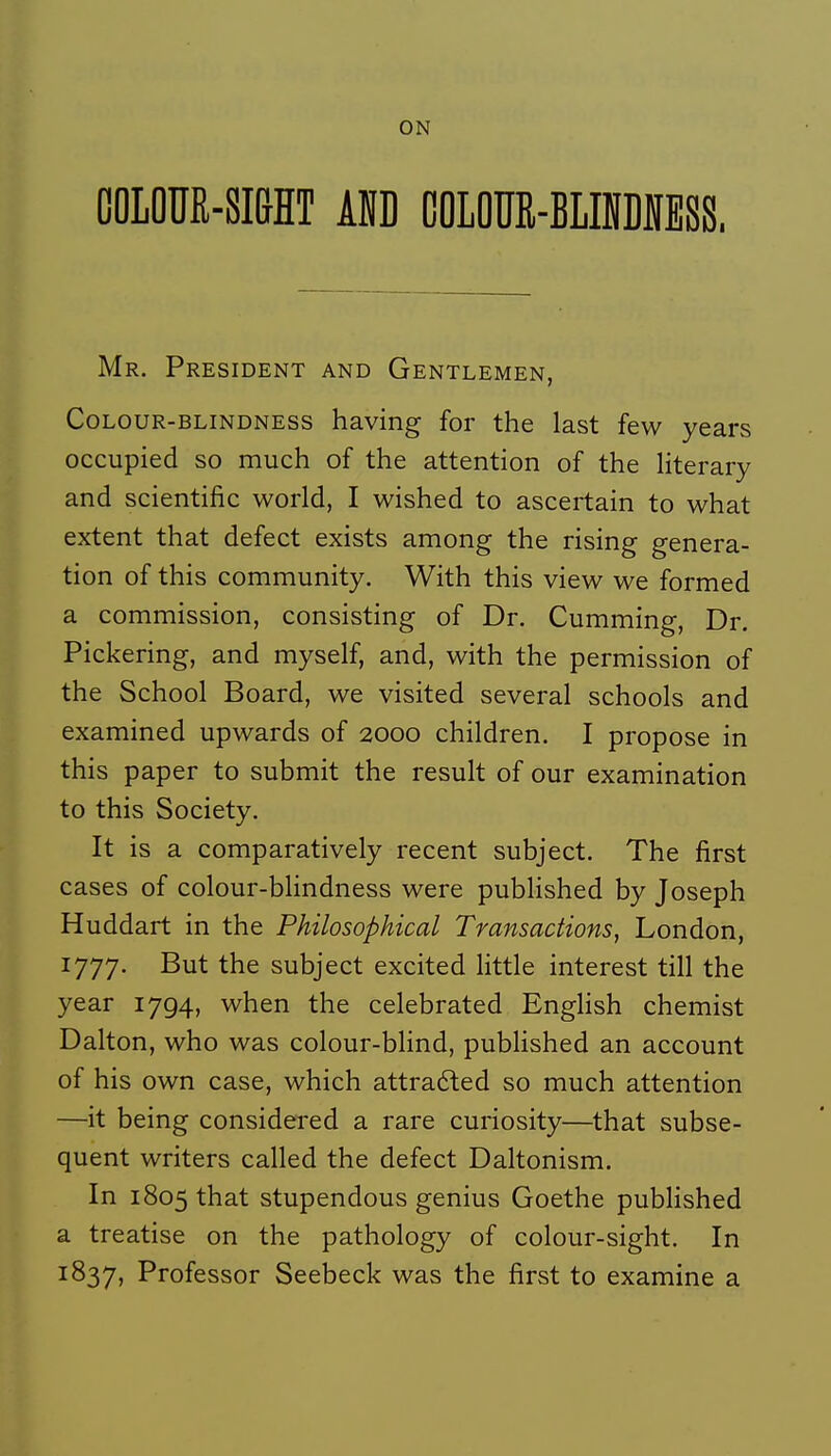 OOLOUR-SI&HT km COLOUR-BLINDIESS. Mr. Président and Gentlemen, CoLOUR-BLiNDNESS having for the last few years occupied so much of the attention of the Hterary and scientific world, I wished to ascertain to what extent that defect exists among the rising généra- tion of this community. With this view we formed a commission, consisting of Dr. Cumming, Dr. Pickering, and myself, and, with the permission of the School Board, we visited several schools and examined upwards of 2000 children. I propose in this paper to submit the resuit of our examination to this Society. It is a comparatively récent subject. The first cases of colour-bHndness were pubhshed by Joseph Huddart in the Philosophical Transactions, London, 1777. But the subject excited Httle interest till the year 1794, when the celebrated EngHsh chemist Dalton, who was colour-bHnd, pubhshed an account of his own case, which attrafted so much attention —it being considered a rare curiosity—that subsé- quent writers called the defect Daltonism. In 1805 that stupendous genius Goethe pubhshed a treatise on the pathology of colour-sight. In 1837, Professor Seebeck was the first to examine a