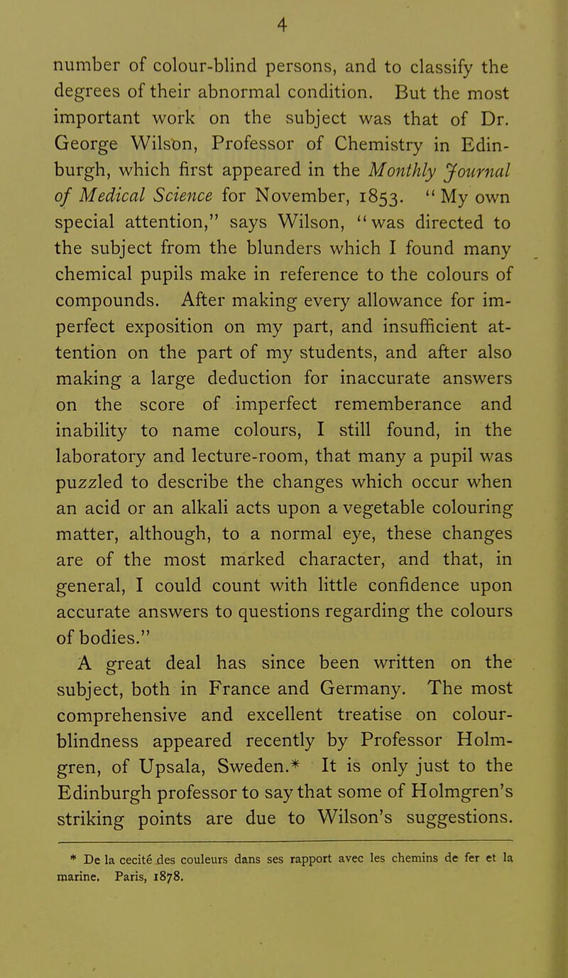 number of colour-blind persons, and to classify the degrees of their abnormal condition. But the most important work on the subject was that of Dr. George Wilson, Professor of Chemistry in Edin- burgh, which first appeared in the Monthly Journal of Médical Science for November, 1853. ** My own spécial attention, says Wilson, was directed to the subject from the blunders which I found many chemical pupils make in référence to the colours of compounds. After making every allowance for im- perfect exposition on my part, and insufficient at- tention on the part of my students, and after also making a large déduction for inaccurate answers on the score of imperfect rememberance and inability to name colours, I still found, in the laboratory and lecture-room, that many a pupil was puzzled to describe the changes which occur when an acid or an alkali acts upon a vegetable colouring matter, although, to a normal eye, thèse changes are of the most marked character, and that, in gênerai, I could count with little confidence upon accurate answers to questions regarding the colours of bodies. A great deal has since been written on the subject, both in France and Germany. The most comprehensive and excellent treatise on colour- blindness appeared recently by Professor Holm- gren, of Upsala, Sweden.* It is only just to the Edinburgh professor to say that some of Holmgren's striking points are due to Wilson's suggestions. * De la cécité des couleurs dans ses rapport avec les chemins «Je fer et la marine. Paris, 1878.