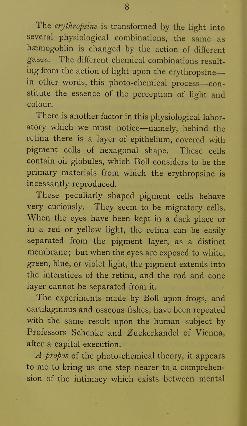 The erythropsine is transformée! by the light into several physiological combinations, the same as hsemogobhn is changed by the action of différent gases. The différent chemical combinations result- ing from the action of hght upon the erythropsine— in other words, this photo-chemical process—con- stitute the essence of the perception of Hght and colour. There is another factor in this physiological labor- atory which we must notice—namely, behind the retina there is a layer of epithelium, covered with pigment cells of hexagonal shape. Thèse cells contain oil globules, which Boll considers to be the primary materials from which the erythropsine is incessantly reproduced. Thèse peculiarly shaped pigment cells behave very curiously. They seem to be migratory cells. When the eyes have been kept in a dark place or in a red or yellow light, the retina can be easily separated from the pigment layer, as a distinct membrane ; but when the eyes are exposed to white, green, blue, or violet light, the pigment extends into the interstices of the retina, and the rod and cone layer cannot be separated from it. The experiments made by Boll upon frogs, and cartilaginous and osseous fishes, have been repeated with the same resuit upon the human subject by Professors Schenke and Zuckerkandel of Vienna, after a capital exécution. A propos of the photo-chemical theory, it appears to me to bring us one step nearer to. a compréhen- sion of the intimacy which exists between mental