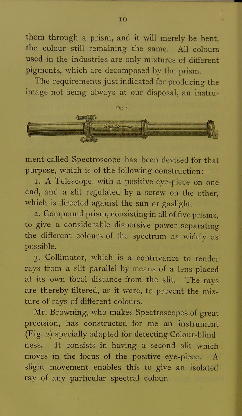 them through a prism, and it will merely be bent, the colour still remaining the same. Ail colours used in the industries are only mixtures of différent pigments, which are decomposed by the prism, The requirements just indicated for producing the image not being always at our disposai, an instru- Fig. 2. ment called Spectroscope bas been devised for that purpose, which is of the foUowing construction :— 1. A Télescope, with a positive eye-piece on one end, and a slit regulated by a screw on the other, which is directed against the sun or gaslight. 2. Compound prism, consisting in ail of five prisms, to give a considérable dispersive power separating the différent colours of the spectrum as widely as possible. 3. Collimator, which is a contrivance to render rays from a slit parallel by means of a lens placed at its own focal distance from the slit. The rays are thereby filtered, as it were, to prevent the mix- ture of rays of différent colours. Mr. Browning, who makes Spectroscopes of great précision, bas constructed for me an instrument (Fig. 2) specially adapted for detecting Colour-blind- ness. It consists in having a second slit which moves in the focus of the positive eye-piece. A slight movement enables this to give an isolated ray of any particular spectral colour.