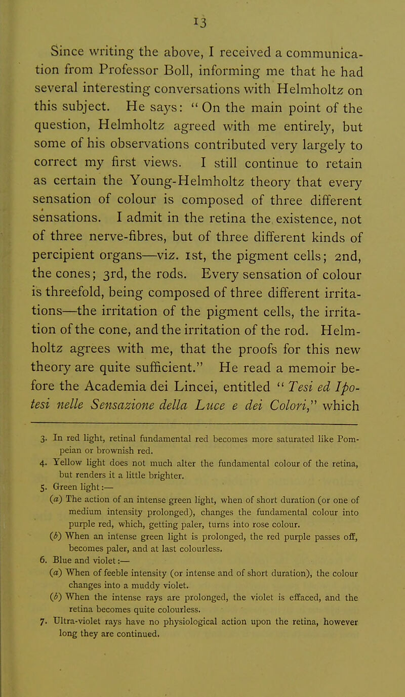 Since writing the above, I received a communica- tion from Professer Boll, informing me that he had several interesting conversations with Helmholtz on this subject. He says:  On the main point of the question, Helmholtz agreed with me entirely, but some of his observations contributed very largely to correct my first views. I still continue to retain as certain the Young-Helmholtz theory that every sensation of colour is composed of three différent sensations. I admit in the retina the existence, not of three nerve-fibres, but of three différent kinds of percipient organs—viz. ist, the pigment cells; 2nd, the cônes ; 3rd, the rods. Every sensation of colour is threefold, being composed of three différent irrita- tions—the irritation of the pigment cells, the irrita- tion of the cone, and the irritation of the rod. Helm- holtz agrées with me, that the proofs for this new theory are quite sufficient. He read a memoir be- fore the Academia dei Lincei, entitled  Tesi ed Ipo- tesi nelle Sensazione délia Luce e dei Colori,^^ which 3. In red light, retinal fundamental red becomes more saturated like Pom- peian or brownish red. 4. Yellow light does not much alter the fundamental colour of the retina, but renders it a little brighter. 5. Green light :— («) The action of an intense green light, when of short duration (or one of médium intensity prolonged), changes the fundamental colour into purple red, which, getting paler, tums into rose colour. ((J) When an intense green light is prolonged, the red purple passes off, becomes paler, and at last colourless. 6. Blue and violet :— (a) When of feeble intensity (or intense and of short duration), the colour changes into a muddy violet. (^) When the intense rays are prolonged, the violet is effaced, and the retina becomes quite colourless. 7. Ultra-violet rays have no physiological action upon the retina, however long they are continued.