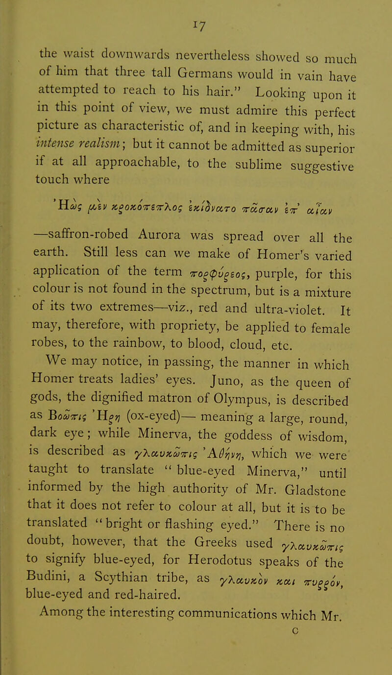 the waist downvvards nevertheless showed so much of him that three tall Germans would in vain have attempted to reach to his hair. Looking upon it in this point of view, vve must admire this perfect picture as characteristic of, and in keeping with, his intense realism; but it cannot be admitted as superior if at ail approachable, to the sublime suggestive touch where —saffron-robed Aurora was spread over ail the earth. Still less can we make of Homer's varied application of the term •7ro^<pù^soç, purple, for this colour is not found in the spectrum, but is a mixture of its two extrêmes—viz., red and ultra-violet. It may, therefore, with propriety, be applied to female robes, to the rainbow, to blood, cloud, etc. We may notice, in passing, the manner in which Homer treats ladies' eyes. Juno, as the queen of gods, the dignified matron of Olympus, is described as Bo<yîr;$ 'H^;; (ox-eyed)— meaning a large, round, dark eye ; while Minerva, the goddess of wisdom, is described as y'kccvKU'^iç 'Aû^ivri, which we were taught to translate blue-eyed Minerva, until informed by the high authority of Mr. Gladstone that it does not refer to colour at ail, but it is to be translated  bright or flashing eyed. There is no doubt, however, that the Greeks used yX^vK^nç to signify blue-eyed, for Herodotus speaks of the Budini, a Scythian tribe, as yXccvpcov kxi tv^^ov, blue-eyed and red-haired. Among the interesting communications which Mr.