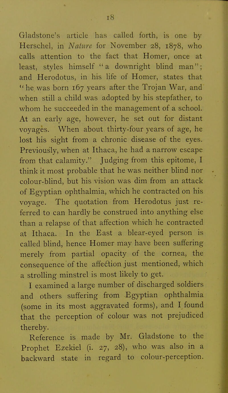 Gladstone's article has called forth, is one by Herschel, in Nature for November 28, 1878, who calls attention to the fact that Homer, once at least, styles himself a downright blind man; and Herodotus, in his life of Homer, states that  he was born 167 years after the Trojan War, and when still a child was adopted by his stepfather, to whom he succeeded in the management of a school. At an early âge, however, he set out for distant voyages. When about thirty-four years of âge, he lost his sight from a chronic disease of the eyes. Previously, when at Ithaca, he had a narrow escape from that calamity. Judging from this epitome, I think it most probable that he was neither blind nor colour-blind, but his vision was dim from an attack of Egyptian ophthalmia, which he contracted on his voyage. The quotation from Herodotus just re- ferred to can hardly be construed into anything else than a relapse of that affection which he contracted at Ithaca. In the East a blear-eyed person is called bHnd, hence Homer may have been suffering merely from partial opacity of the cornea, the conséquence of the affeftion just mentioned, which a strolling minstrel is most Hkely to get. I examined a large number of discharged soldiers and others suffering from Egyptian ophthalmia (some in its most aggravated forms), and I found that the perception of colour was not prejudiced thereby. Référence is made by Mr. Gladstone to the Prophet Ezekiel (i. 27, 28), who was also in a backward state in regard to colour-perception.