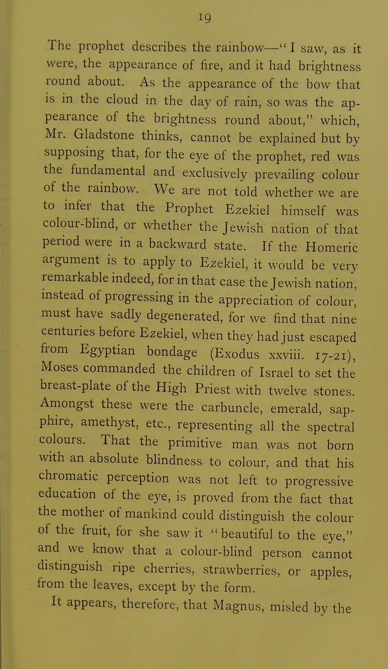 The prophet describes the rainbow— I saw, as it vvere, the appearance of fire, and it had brightness round about. As the appearance of the bow that is in the cloud in the day of rain, so was the ap- pearance of the brightness round about, which, Mr. Gladstone thinks, cannot be explained but by supposing that, for the eye of the prophet, red was the fundamental and exclusively prevaihng colour of the rainbow. We are not told whether we are to infer that the Prophet Ezekiel himself was colour-bhnd, or whether the Jewish nation of that period were in a backward state. If the Homeric argument is to apply to Ezekiel, it would be very remarkable indeed, for in that case the Jewish nation, instead of progressing in the appréciation of colour, must have sadly degenerated, for we find that nine centuries before Ezekiel, when they had just escaped from Egyptian bondage (Exodus xxviii. 17-21), Moses commanded the children of Israël to set the breast-plate of the High Priest with twelve stones. Amongst thèse were the carbuncle, emerald, sap- phire, amethyst, etc., representing ail the spectral colours. That the primitive man was not born with an absolute blindness to colour, and that his chromatic perception was not left to progressive éducation of the eye, is proved from the fact that the mother of mankind could distinguish the colour of the fruit, for she saw it ''beautiful to the eye, and we know that a colour-blind person cannot distinguish ripe cherries, strawberries, or apples, from the leaves, except by the form. It appears, therefore, that Magnus, misled by the